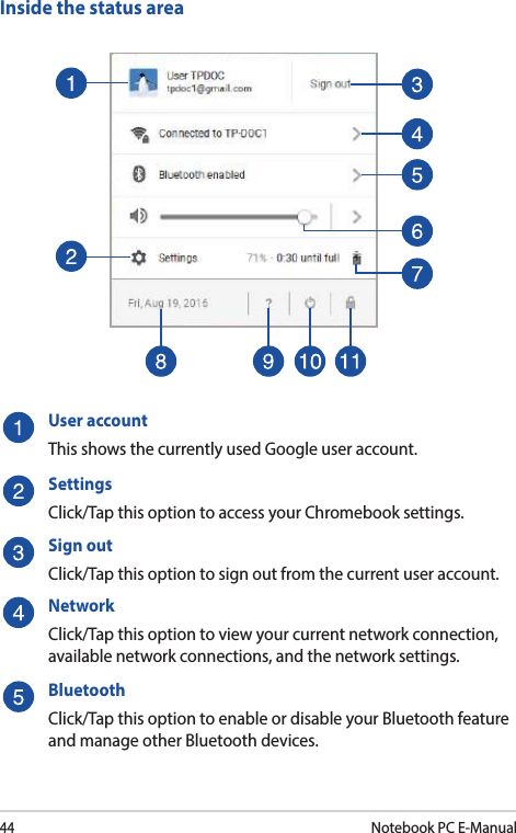44Notebook PC E-ManualInside the status areaUser accountThis shows the currently used Google user account.SettingsClick/Tap this option to access your Chromebook settings.Sign outClick/Tap this option to sign out from the current user account.NetworkClick/Tap this option to view your current network connection, available network connections, and the network settings.BluetoothClick/Tap this option to enable or disable your Bluetooth feature and manage other Bluetooth devices.