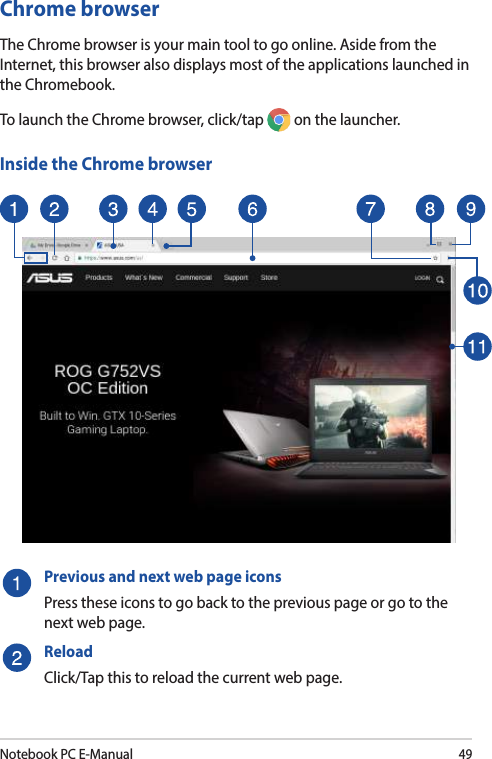 Notebook PC E-Manual49Chrome browserThe Chrome browser is your main tool to go online. Aside from the Internet, this browser also displays most of the applications launched in the Chromebook.To launch the Chrome browser, click/tap   on the launcher.Inside the Chrome browserPrevious and next web page iconsPress these icons to go back to the previous page or go to the next web page.ReloadClick/Tap this to reload the current web page.