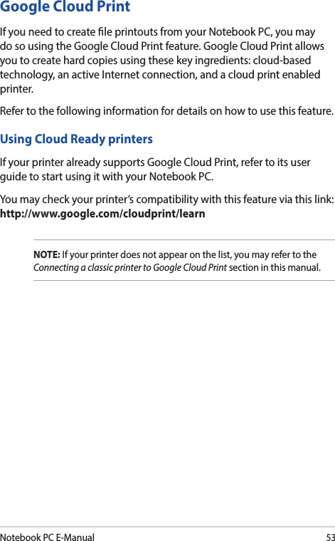 Notebook PC E-Manual53Google Cloud PrintIf you need to create le printouts from your Notebook PC, you may do so using the Google Cloud Print feature. Google Cloud Print allows you to create hard copies using these key ingredients: cloud-based technology, an active Internet connection, and a cloud print enabled printer.Refer to the following information for details on how to use this feature.Using Cloud Ready printersIf your printer already supports Google Cloud Print, refer to its user guide to start using it with your Notebook PC.You may check your printer’s compatibility with this feature via this link: http://www.google.com/cloudprint/learnNOTE: If your printer does not appear on the list, you may refer to the Connecting a classic printer to Google Cloud Print section in this manual.