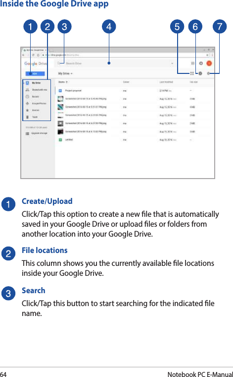64Notebook PC E-ManualInside the Google Drive appCreate/UploadClick/Tap this option to create a new le that is automatically saved in your Google Drive or upload les or folders from another location into your Google Drive.File locationsThis column shows you the currently available le locations inside your Google Drive.SearchClick/Tap this button to start searching for the indicated le name.