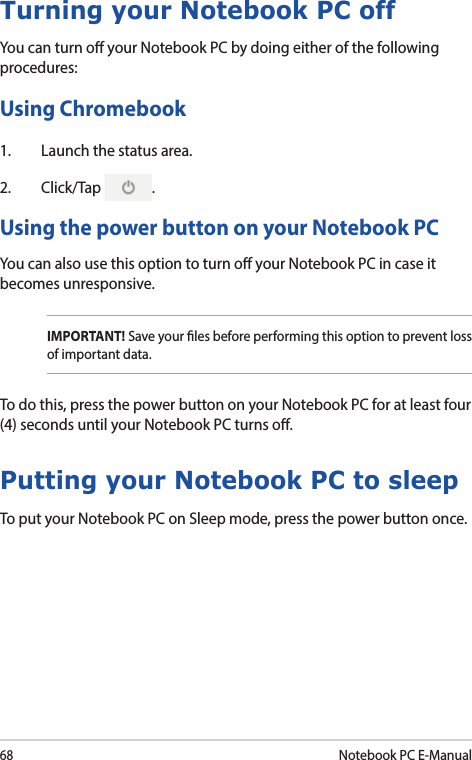 68Notebook PC E-ManualTurning your Notebook PC offYou can turn o your Notebook PC by doing either of the following procedures:Using Chromebook1.  Launch the status area.2. Click/Tap  .Using the power button on your Notebook PCYou can also use this option to turn o your Notebook PC in case it becomes unresponsive.Putting your Notebook PC to sleepTo put your Notebook PC on Sleep mode, press the power button once.IMPORTANT! Save your les before performing this option to prevent loss of important data.To do this, press the power button on your Notebook PC for at least four (4) seconds until your Notebook PC turns o.