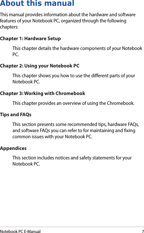 Notebook PC E-Manual7About this manualThis manual provides information about the hardware and software features of your Notebook PC, organized through the following chapters:Chapter 1: Hardware SetupThis chapter details the hardware components of your Notebook PC.Chapter 2: Using your Notebook PCThis chapter shows you how to use the dierent parts of your Notebook PC.Chapter 3: Working with ChromebookThis chapter provides an overview of using the Chromebook.Tips and FAQsThis section presents some recommended tips, hardware FAQs, and software FAQs you can refer to for maintaining and xing common issues with your Notebook PC.AppendicesThis section includes notices and safety statements for your Notebook PC.