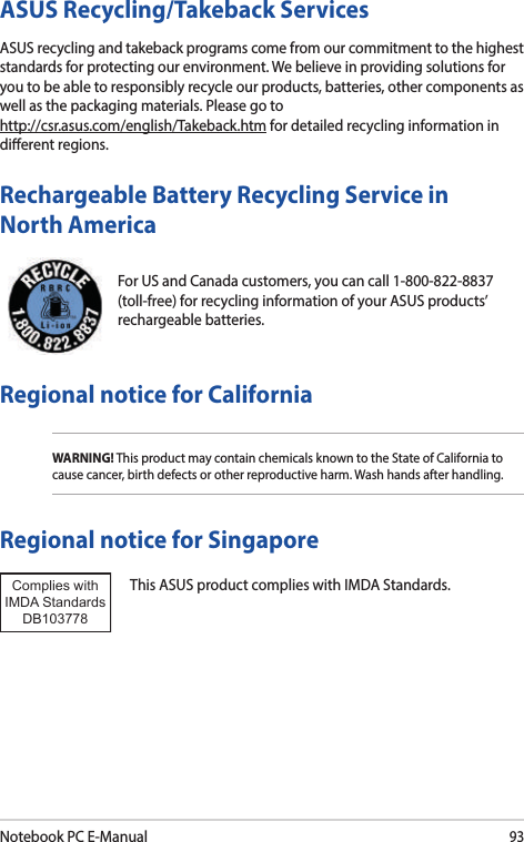 Notebook PC E-Manual93For US and Canada customers, you can call 1-800-822-8837 (toll-free) for recycling information of your ASUS products’ rechargeable batteries.Rechargeable Battery Recycling Service in North AmericaASUS Recycling/Takeback ServicesASUS recycling and takeback programs come from our commitment to the highest standards for protecting our environment. We believe in providing solutions for you to be able to responsibly recycle our products, batteries, other components as well as the packaging materials. Please go to  http://csr.asus.com/english/Takeback.htm for detailed recycling information in dierent regions.Regional notice for CaliforniaWARNING! This product may contain chemicals known to the State of California to cause cancer, birth defects or other reproductive harm. Wash hands after handling.Regional notice for SingaporeThis ASUS product complies with IMDA Standards.Complies with IMDA StandardsDB103778 