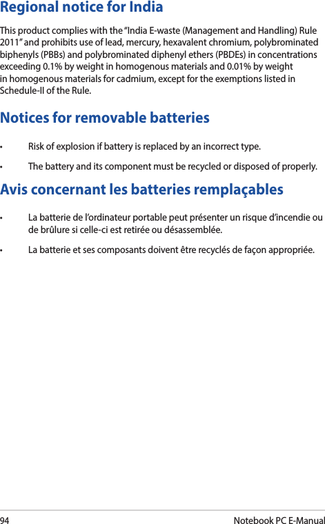 94Notebook PC E-ManualNotices for removable batteries• Riskofexplosionifbatteryisreplacedbyanincorrecttype.• Thebatteryanditscomponentmustberecycledordisposedofproperly.Avis concernant les batteries remplaçables• Labatteriedel’ordinateurportablepeutprésenterunrisqued’incendieoude brûlure si celle-ci est retirée ou désassemblée.• Labatterieetsescomposantsdoiventêtrerecyclésdefaçonappropriée.Regional notice for IndiaThis product complies with the “India E-waste (Management and Handling) Rule 2011” and prohibits use of lead, mercury, hexavalent chromium, polybrominated biphenyls (PBBs) and polybrominated diphenyl ethers (PBDEs) in concentrations exceeding 0.1% by weight in homogenous materials and 0.01% by weight in homogenous materials for cadmium, except for the exemptions listed in Schedule-II of the Rule.