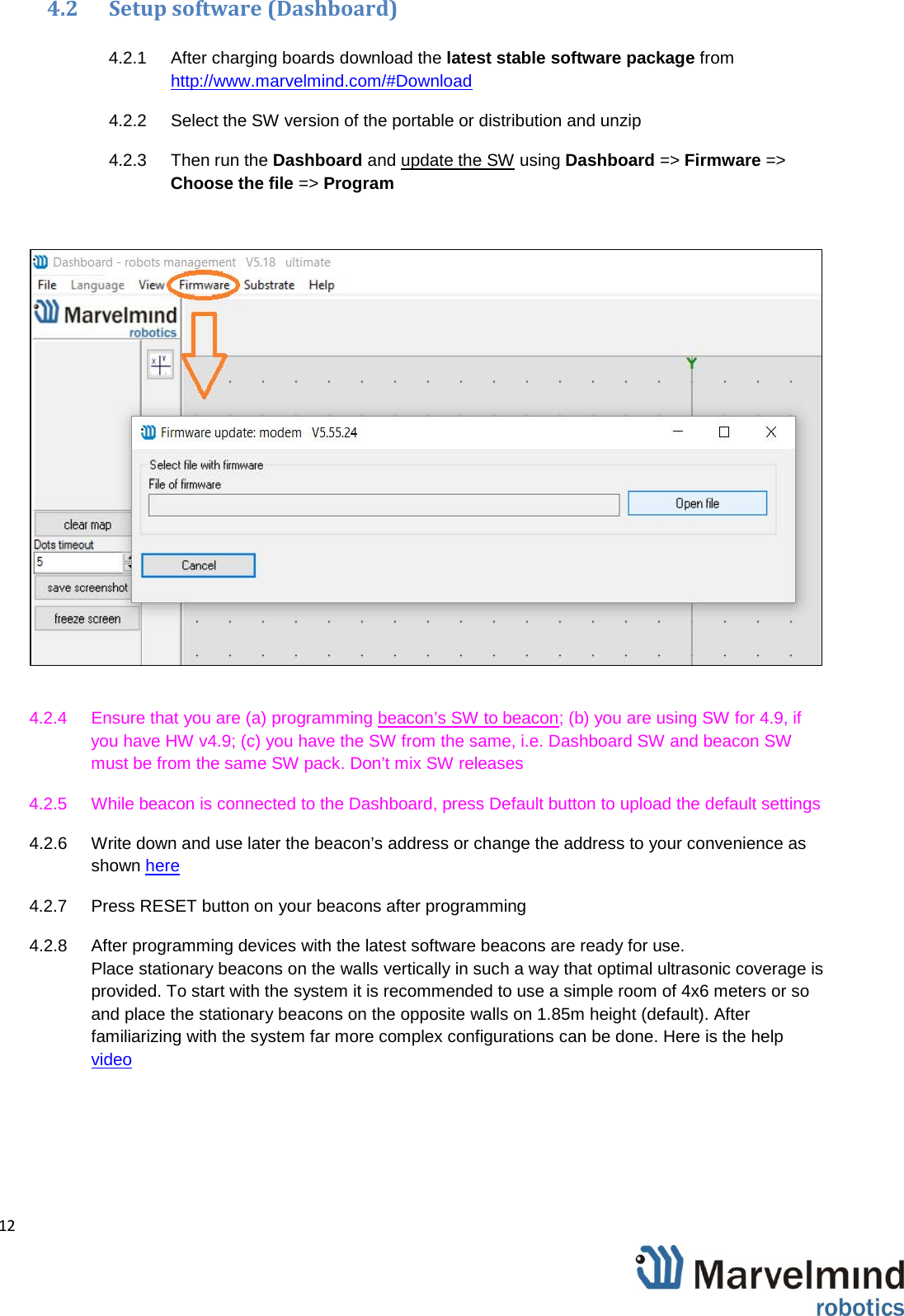   12                4.2 Setup software (Dashboard)  4.2.1  After charging boards download the latest stable software package from http://www.marvelmind.com/#Download  4.2.2 Select the SW version of the portable or distribution and unzip 4.2.3 Then run the Dashboard and update the SW using Dashboard => Firmware => Choose the file => Program   4.2.4 Ensure that you are (a) programming beacon&rsquo;s SW to beacon; (b) you are using SW for 4.9, if you have HW v4.9; (c) you have the SW from the same, i.e. Dashboard SW and beacon SW must be from the same SW pack. Don&rsquo;t mix SW releases  4.2.5 While beacon is connected to the Dashboard, press Default button to upload the default settings 4.2.6 Write down and use later the beacon&rsquo;s address or change the address to your convenience as shown here 4.2.7  Press RESET button on your beacons after programming 4.2.8 After programming devices with the latest software beacons are ready for use.  Place stationary beacons on the walls vertically in such a way that optimal ultrasonic coverage is provided. To start with the system it is recommended to use a simple room of 4x6 meters or so and place the stationary beacons on the opposite walls on 1.85m height (default). After familiarizing with the system far more complex configurations can be done. Here is the help video 