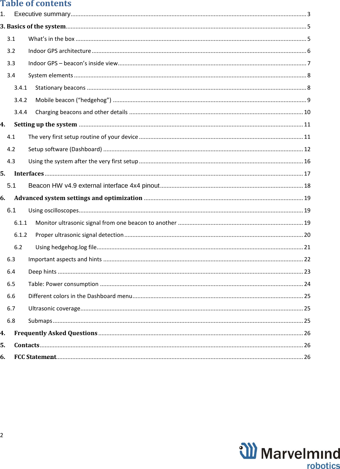 ................................  2                 Table of contents 1. Executive summary ................................................................................................................................................. 3 3. Basics of the system.................................................................................................................................................... 5 3.1 What&rsquo;s in the box .............................................................................................................................................. 5 3.2 Indoor GPS architecture .................................................................................................................................... 6 3.3 Indoor GPS &ndash; beacon&rsquo;s inside view .................................................................................................................... 7 3.4 System elements ............................................................................................................................................... 8 3.4.1 Stationary beacons ....................................................................................................................................... 8 3.4.2 Mobile beacon (&ldquo;hedgehog&rdquo;) ....................................................................................................................... 9 3.4.4 Charging beacons and other details ........................................................................................................... 10 4. Setting up the system .......................................................................................................................................... 11 4.1 The very first setup routine of your device ..................................................................................................... 11 4.2 Setup software (Dashboard) ........................................................................................................................... 12 4.3 Using the system after the very first setup ..................................................................................................... 16 5. Interfaces ............................................................................................................................................................... 17 5.1 Beacon HW v4.9 external interface 4x4 pinout ........................................................................................ 18 6. Advanced system settings and optimization .................................................................................................. 19 6.1 Using oscilloscopes .......................................................................................................................................... 19 6.1.1 Monitor ultrasonic signal from one beacon to another ............................................................................. 19 6.1.2 Proper ultrasonic signal detection .............................................................................................................. 20 6.2 Using hedgehog.log file ............................................................................................................................... 21 6.3 Important aspects and hints ........................................................................................................................... 22 6.4 Deep hints ....................................................................................................................................................... 23 6.5 Table: Power consumption ............................................................................................................................. 24 6.6 Different colors in the Dashboard menu ......................................................................................................... 25 6.7 Ultrasonic coverage ......................................................................................................................................... 25 6.8 Submaps .......................................................................................................................................................... 25 4. Frequently Asked Questions .............................................................................................................................. 26 5. Contacts ................................................................................................ .................................. 26        ................................6. FCC Statement................................................................................................ .................................. 26