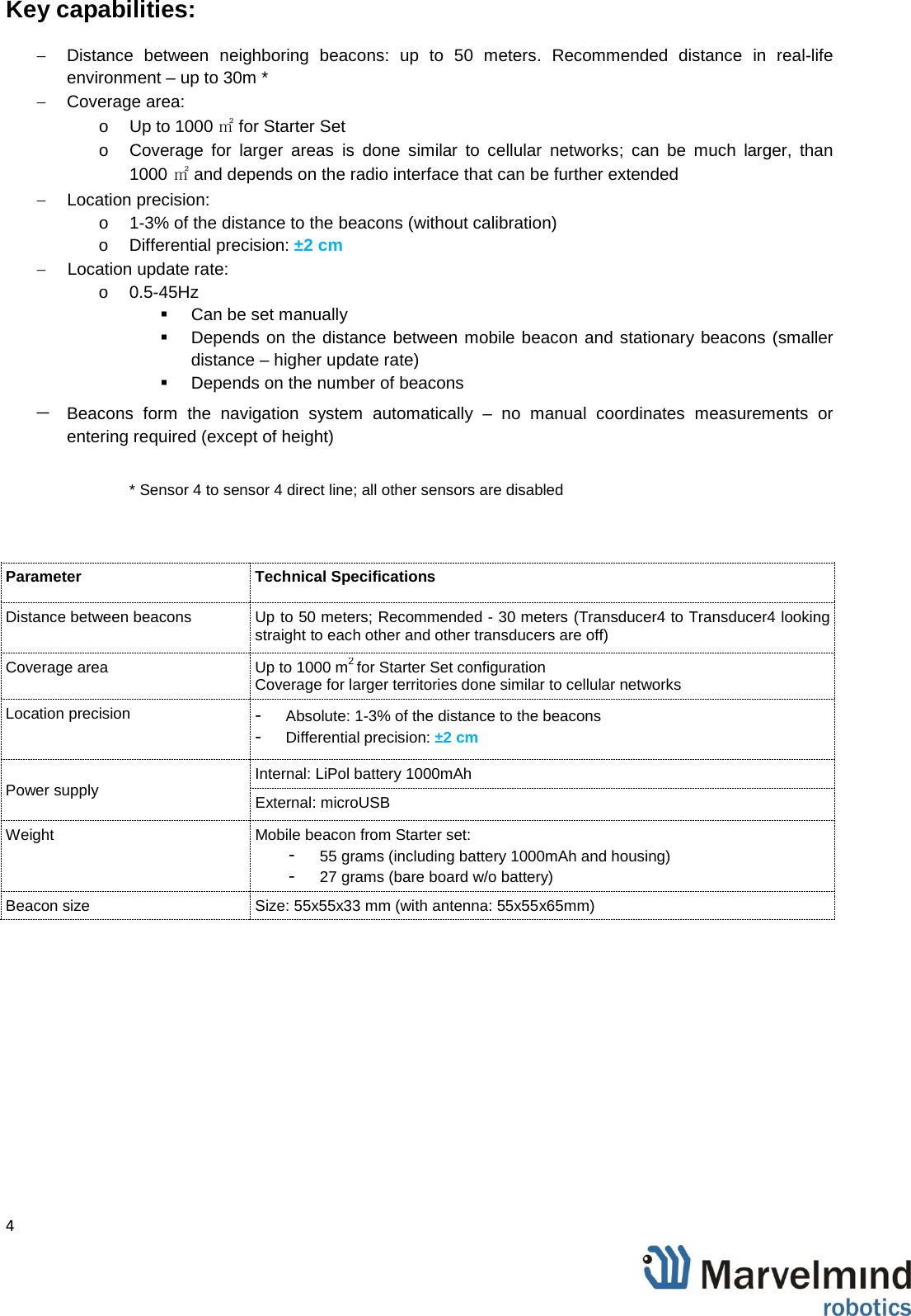   4                Key capabilities: &minus; Distance between neighboring beacons: up to 50 meters. Recommended distance in real-life environment &ndash; up to 30m * &minus; Coverage area:  o  Up to 1000 ㎡for Starter Set o Coverage for larger areas is done similar to cellular networks; can be much larger, than 1000 ㎡and depends on the radio interface that can be further extended &minus;  Location precision:  o  1-3% of the distance to the beacons (without calibration) o Differential precision: &plusmn;2 cm &minus; Location update rate: o 0.5-45Hz   Can be set manually   Depends on the distance between mobile beacon and stationary beacons (smaller distance &ndash; higher update rate)  Depends on the number of beacons &minus; Beacons form the navigation system automatically  &ndash;  no manual coordinates measurements or entering required (except of height)  * Sensor 4 to sensor 4 direct line; all other sensors are disabled  Parameter Technical Specifications Distance between beacons Up to 50 meters; Recommended - 30 meters (Transducer4 to Transducer4 looking straight to each other and other transducers are off) Coverage area Up to 1000 m2 for Starter Set configuration Coverage for larger territories done similar to cellular networks Location precision -  Absolute: 1-3% of the distance to the beacons -  Differential precision: &plusmn;2 cm Power supply Internal: LiPol battery 1000mAh External: microUSB Weight Mobile beacon from Starter set:  -  55 grams (including battery 1000mAh and housing) -  27 grams (bare board w/o battery) Beacon size Size: 55x55x33 mm (with antenna: 55x55x65mm) 
