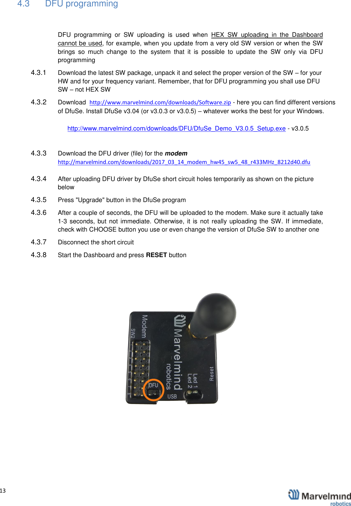   13                4.3  DFU programming  DFU  programming  or  SW  uploading  is  used  when  HEX  SW  uploading  in  the  Dashboard cannot be used, for example, when you update from a very old SW version or when the SW brings  so  much  change  to  the  system  that  it  is  possible  to  update  the  SW  only  via  DFU programming 4.3.1  Download the latest SW package, unpack it and select the proper version of the SW &ndash; for your HW and for your frequency variant. Remember, that for DFU programming you shall use DFU SW &ndash; not HEX SW 4.3.2  Download  http://www.marvelmind.com/downloads/Software.zip - here you can find different versions of DfuSe. Install DfuSe v3.04 (or v3.0.3 or v3.0.5) &ndash; whatever works the best for your Windows.  http://www.marvelmind.com/downloads/DFU/DfuSe_Demo_V3.0.5_Setup.exe - v3.0.5  4.3.3  Download the DFU driver (file) for the modem http://marvelmind.com/downloads/2017_03_14_modem_hw45_sw5_48_r433MHz_8212d40.dfu 4.3.4  After uploading DFU driver by DfuSe short circuit holes temporarily as shown on the picture below 4.3.5  Press "Upgrade" button in the DfuSe program  4.3.6  After a couple of seconds, the DFU will be uploaded to the modem. Make sure it actually take 1-3 seconds, but  not  immediate. Otherwise,  it is  not  really uploading the SW. If  immediate, check with CHOOSE button you use or even change the version of DfuSe SW to another one  4.3.7  Disconnect the short circuit  4.3.8  Start the Dashboard and press RESET button        