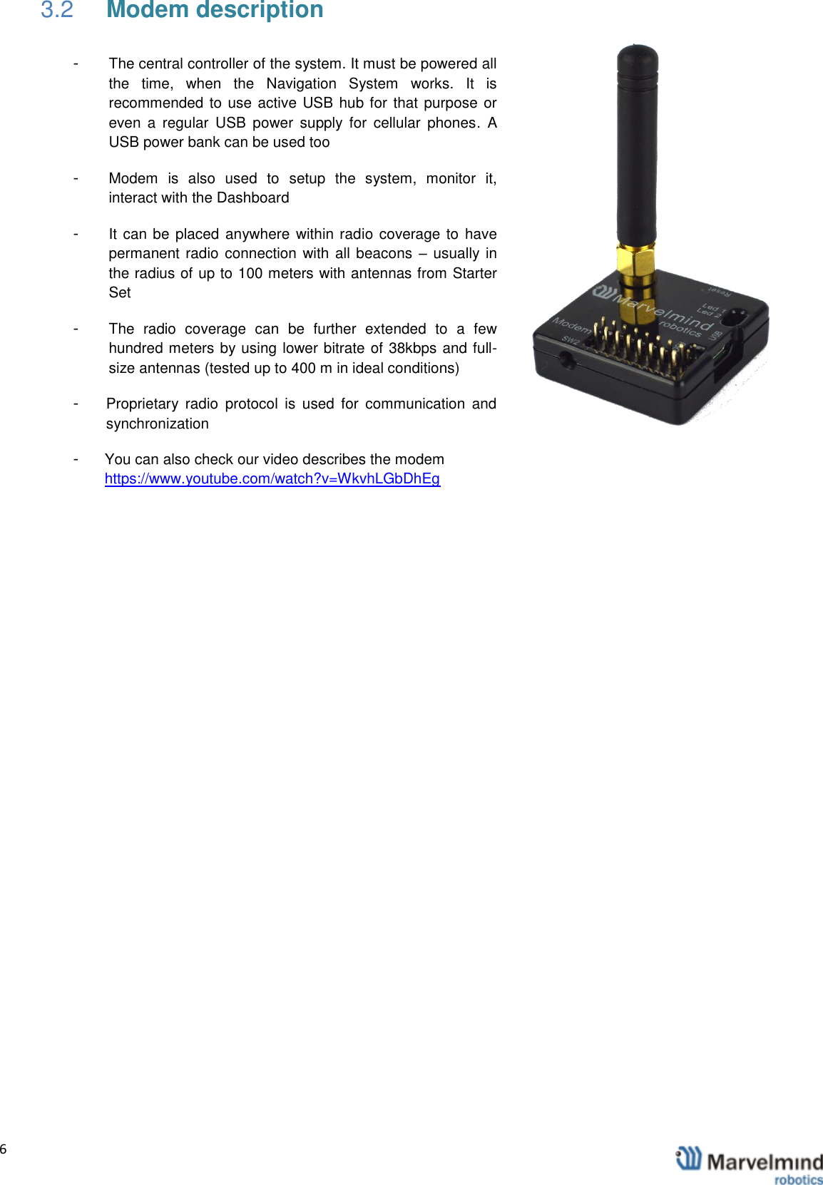  6                3.2 Modem description -  The central controller of the system. It must be powered all the  time,  when  the  Navigation  System  works.  It  is recommended to use active USB hub for that purpose or even  a  regular  USB  power  supply  for  cellular  phones.  A USB power bank can be used too -  Modem  is  also  used  to  setup  the  system,  monitor  it, interact with the Dashboard -  It can be placed anywhere within radio coverage to  have permanent radio connection with all beacons  &ndash; usually in the radius of up to 100 meters with antennas from Starter Set -  The  radio  coverage  can  be  further  extended  to  a  few hundred meters by using lower bitrate of 38kbps and full-size antennas (tested up to 400 m in ideal conditions) -  Proprietary  radio  protocol  is  used  for  communication  and synchronization -  You can also check our video describes the modem https://www.youtube.com/watch?v=WkvhLGbDhEg    