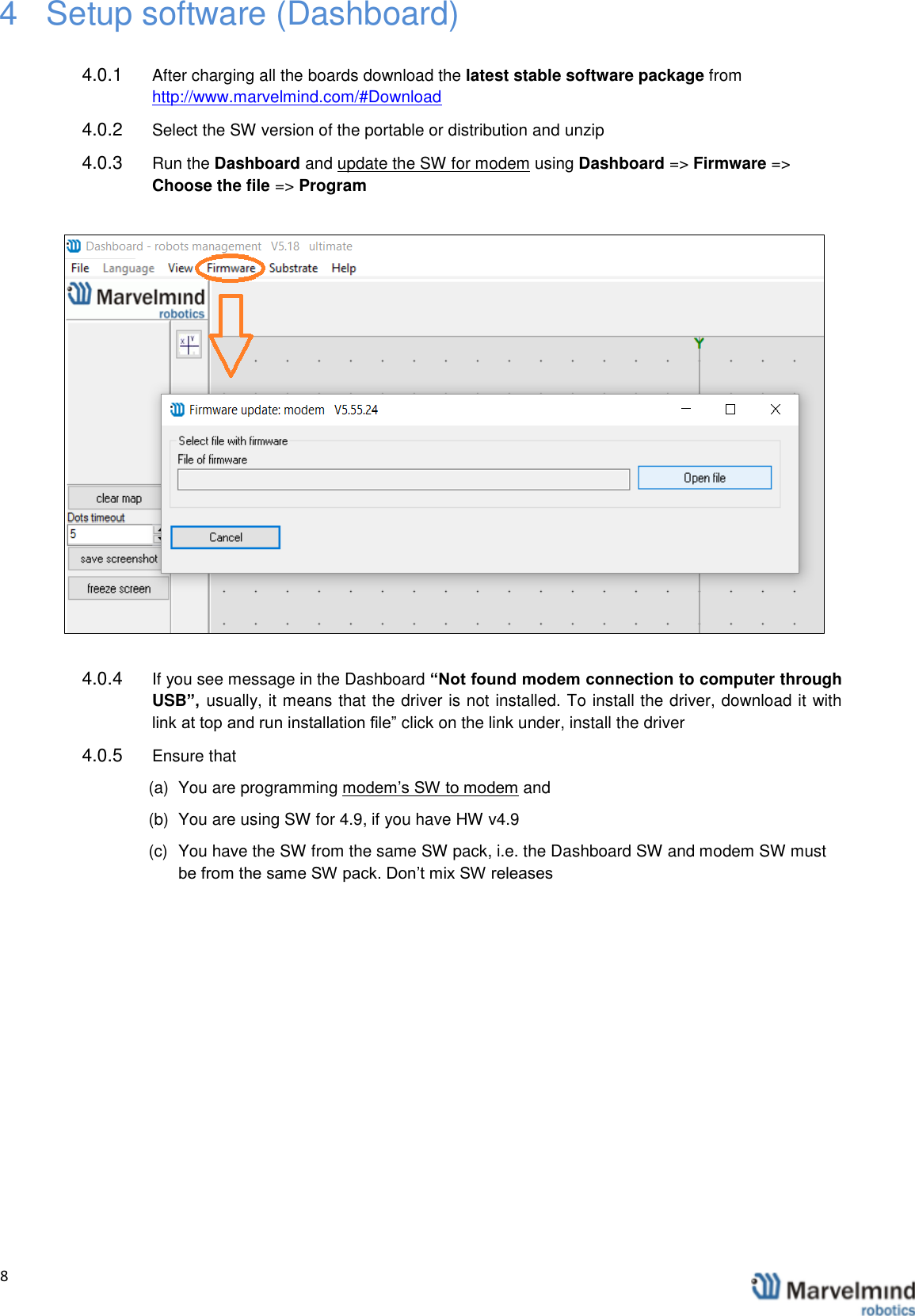   8                4  Setup software (Dashboard)  4.0.1  After charging all the boards download the latest stable software package from http://www.marvelmind.com/#Download  4.0.2  Select the SW version of the portable or distribution and unzip 4.0.3  Run the Dashboard and update the SW for modem using Dashboard => Firmware => Choose the file => Program   4.0.4  If you see message in the Dashboard &ldquo;Not found modem connection to computer through USB&rdquo;,  usually, it means that the driver is not installed. To install the driver, download it with link at top and run installation file&rdquo; click on the link under, install the driver 4.0.5  Ensure that (a)  You are programming modem&rsquo;s SW to modem and  (b)  You are using SW for 4.9, if you have HW v4.9 (c)  You have the SW from the same SW pack, i.e. the Dashboard SW and modem SW must be from the same SW pack. Don&rsquo;t mix SW releases 