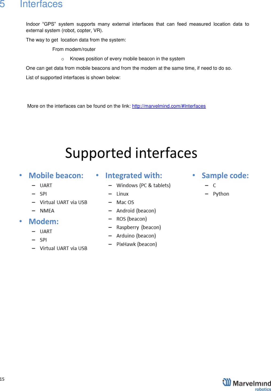   15                5   Interfaces  Indoor  &ldquo;GPS&rdquo;  system  supports  many  external  interfaces  that  can  feed  measured  location  data  to external system (robot, copter, VR). The way to get  location data from the system: From modem/router o  Knows position of every mobile beacon in the system One can get data from mobile beacons and from the modem at the same time, if need to do so.  List of supported interfaces is shown below:   More on the interfaces can be found on the link: http://marvelmind.com/#Interfaces              