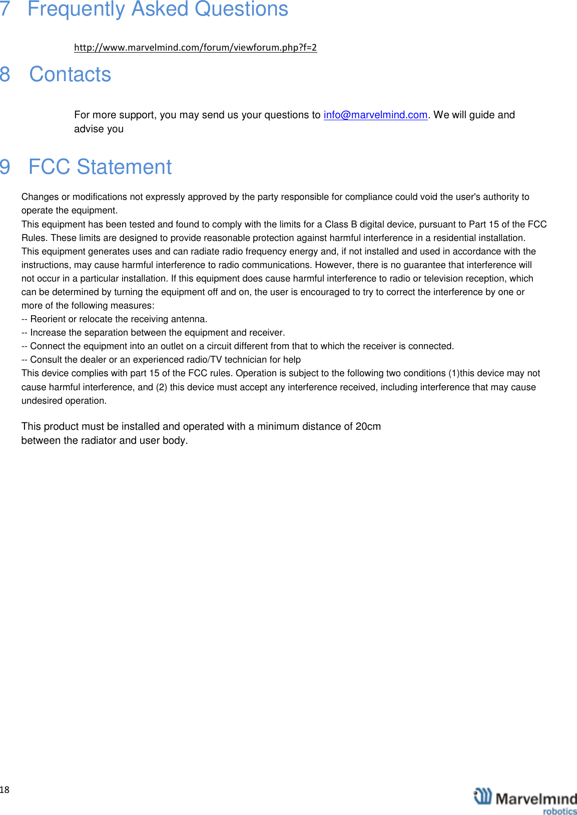   18                 7   Frequently Asked Questions  http://www.marvelmind.com/forum/viewforum.php?f=2  8   Contacts   For more support, you may send us your questions to info@marvelmind.com. We will guide and advise you 9   FCC StatementChanges or modifications not expressly approved by the party responsible for compliance could void the user's authority tooperate the equipment.This equipment has been tested and found to comply with the limits for a Class B digital device, pursuant to Part 15 of the FCC Rules. These limits are designed to provide reasonable protection against harmful interference in a residential installation.This equipment generates uses and can radiate radio frequency energy and, if not installed and used in accordance with theinstructions, may cause harmful interference to radio communications. However, there is no guarantee that interference will not occur in a particular installation. If this equipment does cause harmful interference to radio or television reception, which can be determined by turning the equipment off and on, the user is encouraged to try to correct the interference by one or more of the following measures:-- Reorient or relocate the receiving antenna.-- Increase the separation between the equipment and receiver.-- Connect the equipment into an outlet on a circuit different from that to which the receiver is connected.-- Consult the dealer or an experienced radio/TV technician for helpThis device complies with part 15 of the FCC rules. Operation is subject to the following two conditions (1)this device may not cause harmful interference, and (2) this device must accept any interference received, including interference that may cause undesired operation.This product must be installed and operated with a minimum distance of 20cmbetween the radiator and user body.