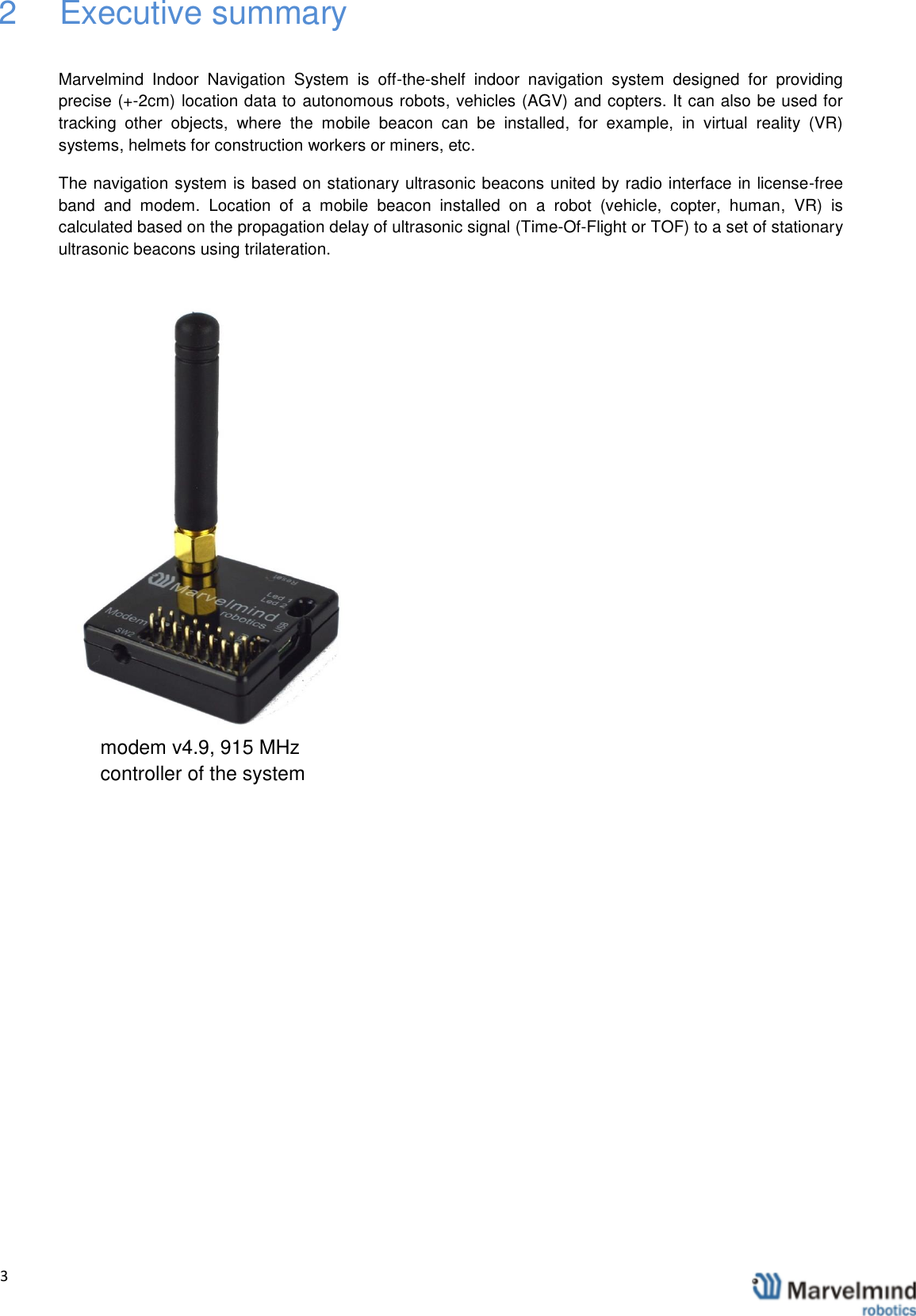   3                2  Executive summary  Marvelmind  Indoor  Navigation  System  is  off-the-shelf  indoor  navigation  system  designed  for  providing precise (+-2cm) location data to autonomous robots, vehicles (AGV) and copters. It can also be used for tracking  other  objects,  where  the  mobile  beacon  can  be  installed,  for  example,  in  virtual  reality  (VR) systems, helmets for construction workers or miners, etc. The navigation system is based on stationary ultrasonic beacons united by radio interface in license-free band  and  modem.  Location  of  a  mobile  beacon  installed  on  a  robot  (vehicle,  copter,  human,  VR)  is calculated based on the propagation delay of ultrasonic signal (Time-Of-Flight or TOF) to a set of stationary ultrasonic beacons using trilateration.       modem v4.9, 915 MHz  controller of the system 