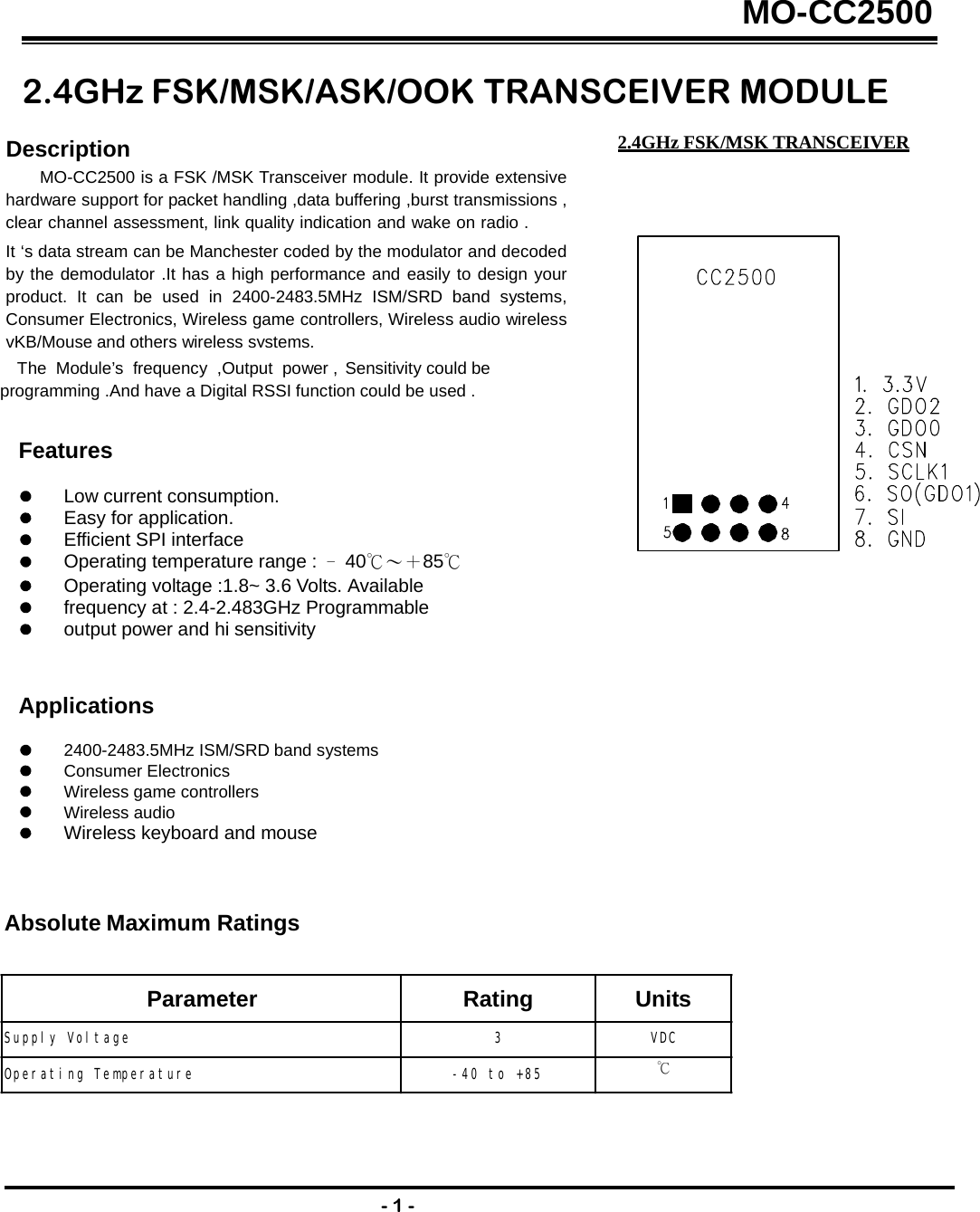 MO-CC25002.4GHz FSK/MSK/ASK/OOK TRANSCEIVER MODULE 2.4GHz FSK/MSK TRANSCEIVERDescription MO-CC2500 is a FSK /MSK Transceiver module. It provide extensive hardware support for packet handling ,data buffering ,burst transmissions , clear channel assessment, link quality indication and wake on radio .    It ‘s data stream can be Manchester coded by the modulator and decoded by the demodulator .It has a high performance and easily to design your product. It can be used in 2400-2483.5MHz ISM/SRD band systems, Consumer Electronics, Wireless game controllers, Wireless audio wireless vKB/Mouseand otherswirelesssystems.The  Module’s  frequency  ,Output  power , Sensitivity could be programming .And have a Digital RSSI function could be used . Features Low current consumption. Easy for application. Efficient SPI interface Operating temperature range :  ﹣40℃～＋85℃Operating voltage :1.8~ 3.6 Volts. Available frequency at : 2.4-2.483GHz Programmable output power and hi sensitivity Applications 2400-2483.5MHz ISM/SRD band systems Consumer Electronics Wireless game controllers Wireless audio Wireless keyboard and mouse Absolute Maximum Ratings - 1 - Parameter Rating Units Supply Voltage 3 VDC Operating Temperature  -40 to +85 ℃ 