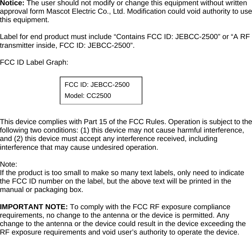 Notice: The user should not modify or change this equipment without written approval form Mascot Electric Co., Ltd. Modification could void authority to use this equipment.  Label for end product must include “Contains FCC ID: JEBCC-2500” or “A RF transmitter inside, FCC ID: JEBCC-2500”.  FCC ID Label Graph:       This device complies with Part 15 of the FCC Rules. Operation is subject to the following two conditions: (1) this device may not cause harmful interference, and (2) this device must accept any interference received, including interference that may cause undesired operation.  Note: If the product is too small to make so many text labels, only need to indicate the FCC ID number on the label, but the above text will be printed in the manual or packaging box.  IMPORTANT NOTE: To comply with the FCC RF exposure compliance requirements, no change to the antenna or the device is permitted. Any change to the antenna or the device could result in the device exceeding the RF exposure requirements and void user’s authority to operate the device.  FCC ID: JEBCC-2500 Model: CC2500 