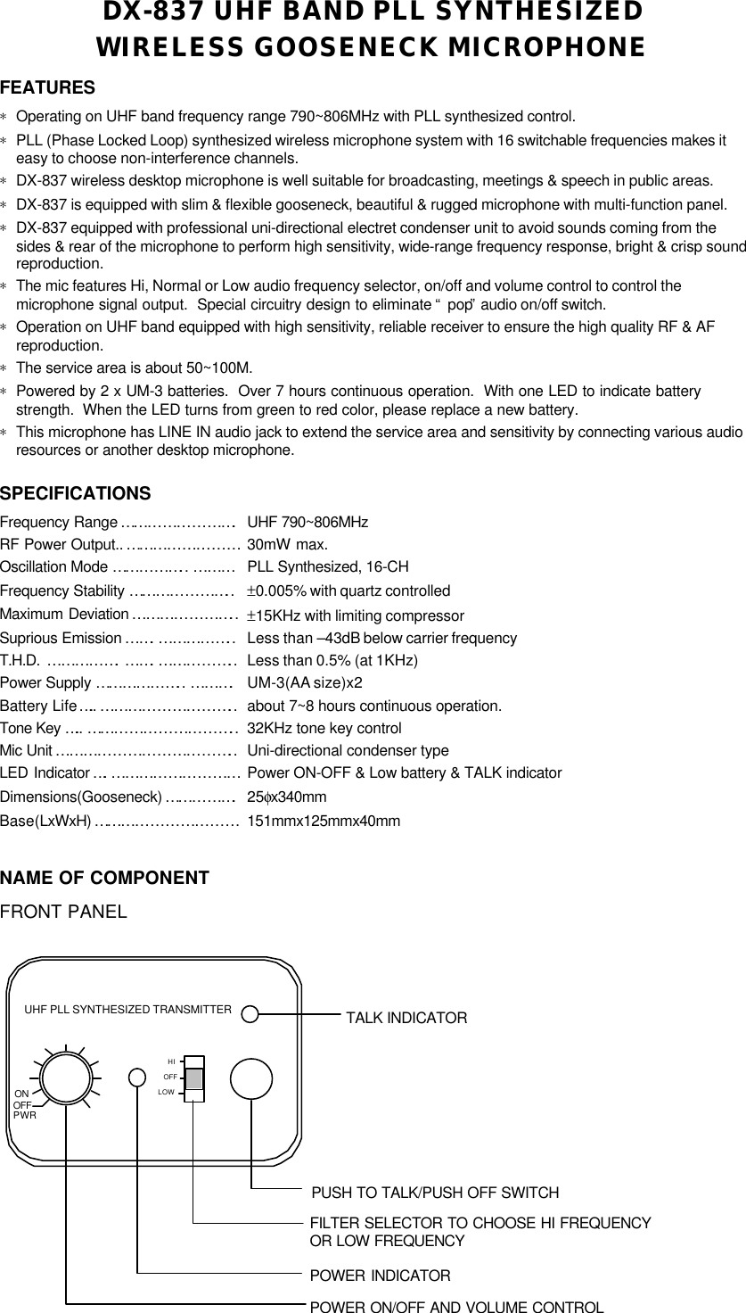 DX-837 UHF BAND PLL SYNTHESIZEDWIRELESS GOOSENECK MICROPHONEFEATURES∗ Operating on UHF band frequency range 790~806MHz with PLL synthesized control.∗ PLL (Phase Locked Loop) synthesized wireless microphone system with 16 switchable frequencies makes iteasy to choose non-interference channels.∗ DX-837 wireless desktop microphone is well suitable for broadcasting, meetings &amp; speech in public areas.∗ DX-837 is equipped with slim &amp; flexible gooseneck, beautiful &amp; rugged microphone with multi-function panel.∗ DX-837 equipped with professional uni-directional electret condenser unit to avoid sounds coming from thesides &amp; rear of the microphone to perform high sensitivity, wide-range frequency response, bright &amp; crisp soundreproduction.∗ The mic features Hi, Normal or Low audio frequency selector, on/off and volume control to control themicrophone signal output.  Special circuitry design to eliminate “ pop” audio on/off switch.∗ Operation on UHF band equipped with high sensitivity, reliable receiver to ensure the high quality RF &amp; AFreproduction.∗ The service area is about 50~100M.∗ Powered by 2 x UM-3 batteries.  Over 7 hours continuous operation.  With one LED to indicate batterystrength.  When the LED turns from green to red color, please replace a new battery.∗ This microphone has LINE IN audio jack to extend the service area and sensitivity by connecting various audioresources or another desktop microphone.SPECIFICATIONSFrequency Range … … … … … … … … .UHF 790~806MHzRF Power Output.. … … … … … … … …30mW max.Oscillation Mode … … … … … .. ………PLL Synthesized, 16-CHFrequency Stability … … … … … … … ..±0.005% with quartz controlledMaximum Deviation …………………..±15KHz with limiting compressorSuprious Emission … … .……………..Less than –43dB below carrier frequencyT.H.D.  …………….… … .… … … … … ..Less than 0.5% (at 1KHz)Power Supply … … … … … … .. ……….UM-3(AA size)x2Battery Life….. … … … … … … … … … ..about 7~8 hours continuous operation.Tone Key ….. … … … … … … … … … … ..32KHz tone key controlMic Unit … … … … … … … … … … … … ..Uni-directional condenser typeLED Indicator ….………………………Power ON-OFF &amp; Low battery &amp; TALK indicatorDimensions(Gooseneck) … … … … … .25φx340mmBase(LxWxH) … … … … … … … … … …151mmx125mmx40mmNAME OF COMPONENTFRONT PANELUHF PLL SYNTHESIZED TRANSMITTERHIOFFLOWONOFFPWRPUSH TO TALK/PUSH OFF SWITCHFILTER SELECTOR TO CHOOSE HI FREQUENCYPOWER ON/OFF AND VOLUME CONTROLOR LOW FREQUENCYTALK INDICATORPOWER INDICATOR