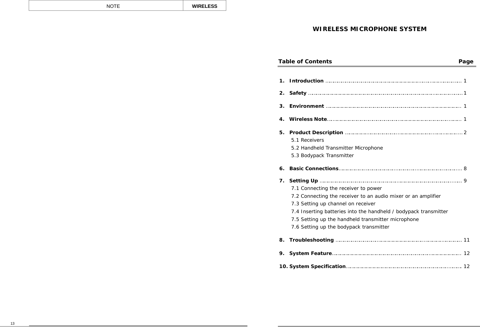 WIRELESS MICROPHONE SYSTEM 1.  Introduction …………………………………………………………….….….…….……….…… 1 2.  Safety ………………………………………………………………………………….………….……… 1 3.  Environment ………………………………………………………………………………………... 1 4.  Wireless Note….………………………………………….………………………………..……... 1 5.  Product Description …………….…………………..……………………..…….………..…5.1 Receivers 5.2 Handheld Transmitter Microphone 5.3 Bodypack Transmitter 2 6.  Basic Connections……………….…………………..……….…..……………….………..… 8 7.  Setting Up ………………………………………………….…………………………………...…… 7.1 Connecting the receiver to power  7.2 Connecting the receiver to an audio mixer or an amplifier 7.3 Setting up channel on receiver 7.4 Inserting batteries into the handheld / bodypack transmitter 7.5 Setting up the handheld transmitter microphone 7.6 Setting up the bodypack transmitter 9  8.  Troubleshooting ………………………….……………………………..………….…………… 11 9.  System Feature……………………………………………………………….…………………... 12 10. System Specification…………………………………………………………………..………. 12    Table of Contents Page NOTE WIRELESS 13 