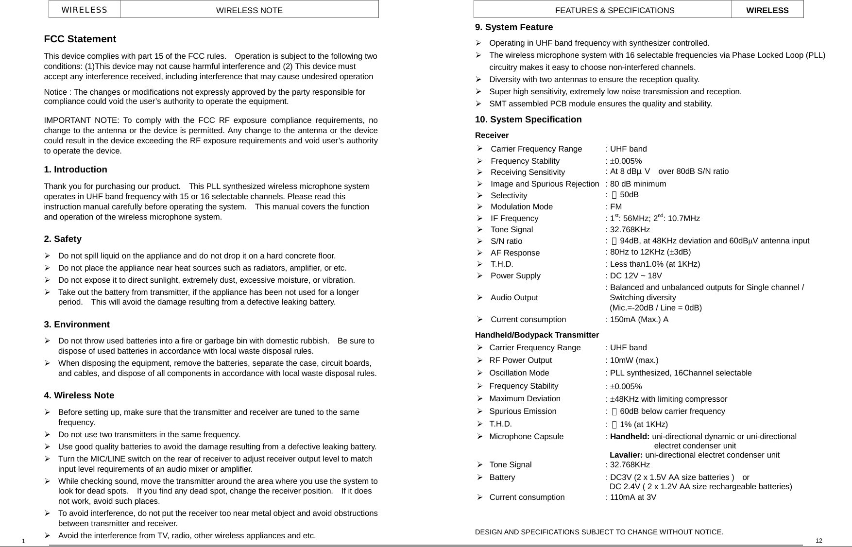 WIRELESS  WIRELESS NOTE 1 FEATURES &amp; SPECIFICATIONS WIRELESS 12 FCC Statement This device complies with part 15 of the FCC rules.    Operation is subject to the following two conditions: (1)This device may not cause harmful interference and (2) This device must accept any interference received, including interference that may cause undesired operation Notice : The changes or modifications not expressly approved by the party responsible for compliance could void the user’s authority to operate the equipment. IMPORTANT NOTE: To comply with the FCC RF exposure compliance requirements, nochange to the antenna or the device is permitted. Any change to the antenna or the devicecould result in the device exceeding the RF exposure requirements and void user’s authorityto operate the device. 1. Introduction Thank you for purchasing our product.    This PLL synthesized wireless microphone system operates in UHF band frequency with 15 or 16 selectable channels. Please read this instruction manual carefully before operating the system.    This manual covers the function and operation of the wireless microphone system. 2. Safety    Do not spill liquid on the appliance and do not drop it on a hard concrete floor.  Do not place the appliance near heat sources such as radiators, amplifier, or etc.    Do not expose it to direct sunlight, extremely dust, excessive moisture, or vibration.  Take out the battery from transmitter, if the appliance has been not used for a longer period.    This will avoid the damage resulting from a defective leaking battery.   3. Environment  Do not throw used batteries into a fire or garbage bin with domestic rubbish.    Be sure to dispose of used batteries in accordance with local waste disposal rules.  When disposing the equipment, remove the batteries, separate the case, circuit boards, and cables, and dispose of all components in accordance with local waste disposal rules. 4. Wireless Note  Before setting up, make sure that the transmitter and receiver are tuned to the same frequency.  Do not use two transmitters in the same frequency.      Use good quality batteries to avoid the damage resulting from a defective leaking battery.  Turn the MIC/LINE switch on the rear of receiver to adjust receiver output level to match input level requirements of an audio mixer or amplifier.    While checking sound, move the transmitter around the area where you use the system tolook for dead spots.    If you find any dead spot, change the receiver position.    If it does not work, avoid such places.  To avoid interference, do not put the receiver too near metal object and avoid obstructionsbetween transmitter and receiver.  Avoid the interference from TV, radio, other wireless appliances and etc. 9. System Feature  Operating in UHF band frequency with synthesizer controlled.  The wireless microphone system with 16 selectable frequencies via Phase Locked Loop (PLL) circuitry makes it easy to choose non-interfered channels.  Diversity with two antennas to ensure the reception quality.  Super high sensitivity, extremely low noise transmission and reception.  SMT assembled PCB module ensures the quality and stability. 10. System Specification   Receiver  Carrier Frequency Range  : UHF band  Frequency Stability  : ±0.005%   Receiving Sensitivity  : At 8 dBμV  over 80dB S/N ratio   Image and Spurious Rejection  : 80 dB minimum  Selectivity  :  ＞50dB  Modulation Mode  : FM  IF Frequency  : 1st: 56MHz; 2nd: 10.7MHz  Tone Signal  : 32.768KHz  S/N ratio  :  ＞94dB, at 48KHz deviation and 60dBµV antenna input  AF Response  : 80Hz to 12KHz (±3dB)  T.H.D.  : Less than1.0% (at 1KHz)  Power Supply  : DC 12V ~ 18V    Audio Output : Balanced and unbalanced outputs for Single channel /  Switching diversity   (Mic.=-20dB / Line = 0dB)    Current consumption  : 150mA (Max.) A Handheld/Bodypack Transmitter  Carrier Frequency Range  : UHF band  RF Power Output  : 10mW (max.)  Oscillation Mode  : PLL synthesized, 16Channel selectable    Frequency Stability  : ±0.005%  Maximum Deviation  : ±48KHz with limiting compressor    Spurious Emission  :  ＞60dB below carrier frequency  T.H.D.  :  ＜1% (at 1KHz)  Microphone Capsule  : Handheld: uni-directional dynamic or uni-directional electret condenser unit  Lavalier: uni-directional electret condenser unit  Tone Signal  : 32.768KHz  Battery      : DC3V (2 x 1.5V AA size batteries )    or DC 2.4V ( 2 x 1.2V AA size rechargeable batteries)    Current consumption  : 110mA at 3V     DESIGN AND SPECIFICATIONS SUBJECT TO CHANGE WITHOUT NOTICE. 