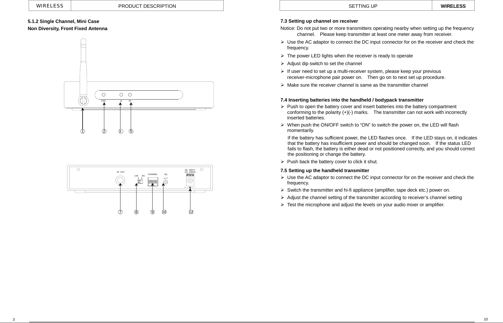 RFAFPWRMICAF  OUTLINE CHANNEL SQDC  INPUT12V  500mA   WIRELESS  PRODUCT DESCRIPTION 3  10 SETTING UP  WIRELESS 5.1.2 Single Channel, Mini Case     Non Diversity, Front Fixed Antenna 1 7.3 Setting up channel on receiver     Notice: Do not put two or more transmitters operating nearby when setting up the frequency channel.    Please keep transmitter at least one meter away from receiver.  Use the AC adaptor to connect the DC input connector for on the receiver and check the frequency.  The power LED lights when the receiver is ready to operate  Adjust dip switch to set the channel  If user need to set up a multi-receiver system, please keep your previous receiver-microphone pair power on.    Then go on to next set up procedure.  Make sure the receiver channel is same as the transmitter channel  7.4 Inserting batteries into the handheld / bodypack transmitter  Push to open the battery cover and insert batteries into the battery compartment conforming to the polarity (+)(-) marks.    The transmitter can not work with incorrectly inserted batteries.  When push the ON/OFF switch to “ON” to switch the power on, the LED will flash momentarily. If the battery has sufficient power, the LED flashes once.    If the LED stays on, it indicates that the battery has insufficient power and should be changed soon.    If the status LED fails to flash, the battery is either dead or not positioned correctly, and you should correct the positioning or change the battery.  Push back the battery cover to click it shut. 7.5 Setting up the handheld transmitter  Use the AC adaptor to connect the DC input connector for on the receiver and check the frequency.   Switch the transmitter and hi-fi appliance (amplifier, tape deck etc.) power on.  Adjust the channel setting of the transmitter according to receiver’s channel setting  Test the microphone and adjust the levels on your audio mixer or amplifier.  2  3  5 7  8  9  10  12 