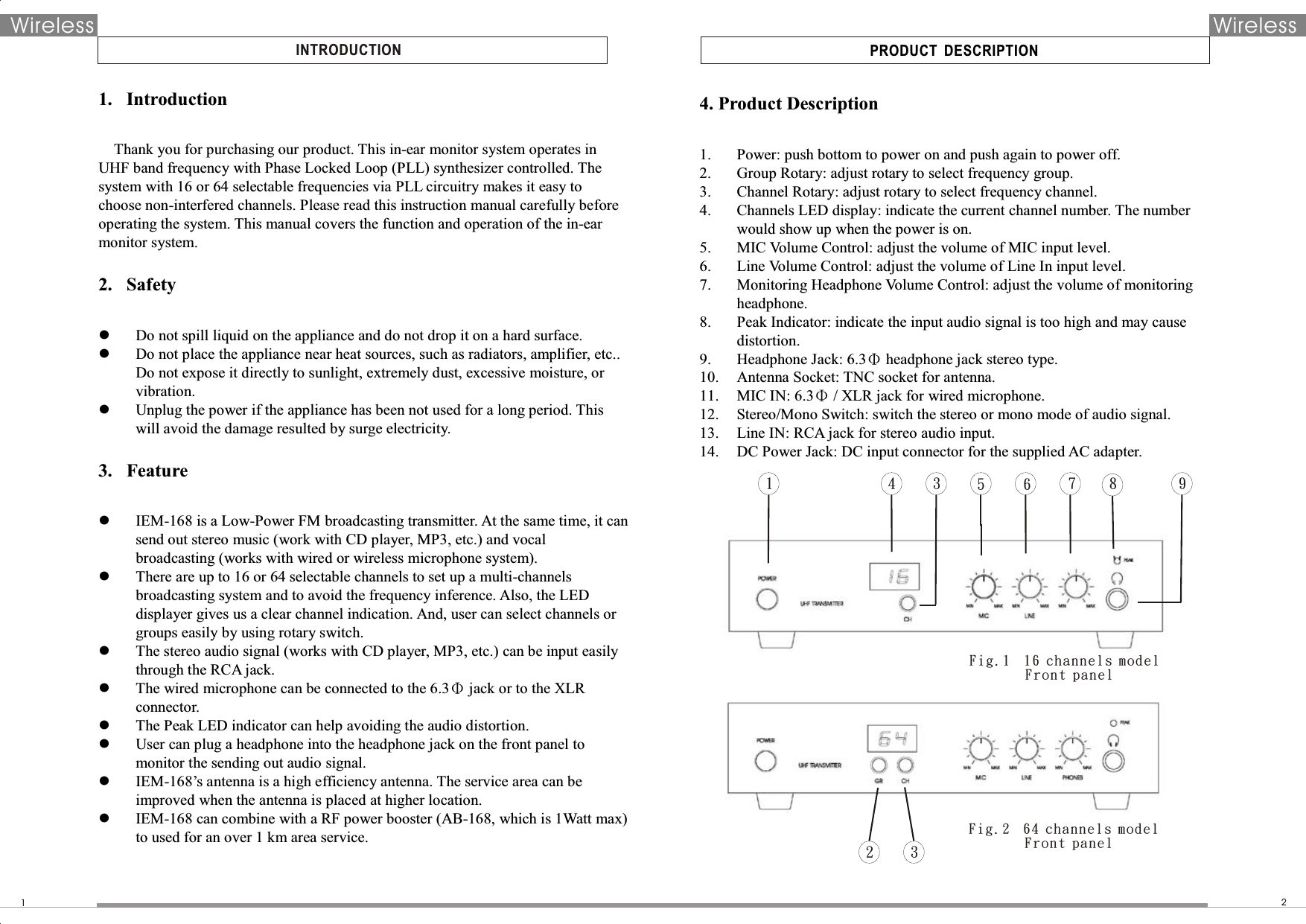 PRODUCT  DESCRIPTIONINTRODUCTION12Wireless Wireless1233456789Fig.1  16 channels model        Fro nt pa nelFig.2  64 channels model        Fro nt pa nel1. Introduction  Thank you for purchasing our product. This in-ear monitor system operates in UHF band frequency with Phase Locked Loop (PLL) synthesizer controlled. The system with 16 or 64 selectable frequencies via PLL circuitry makes it easy to choose non-interfered channels. Please read this instruction manual carefully before operating the system. This manual covers the function and operation of the in-ear monitor system.  2. Safety   Do not spill liquid on the appliance and do not drop it on a hard surface.  Do not place the appliance near heat sources, such as radiators, amplifier, etc.. Do not expose it directly to sunlight, extremely dust, excessive moisture, or vibration.    Unplug the power if the appliance has been not used for a long period. This will avoid the damage resulted by surge electricity.    3. Feature   IEM-168 is a Low-Power FM broadcasting transmitter. At the same time, it can send out stereo music (work with CD player, MP3, etc.) and vocal broadcasting (works with wired or wireless microphone system).    There are up to 16 or 64 selectable channels to set up a multi-channels broadcasting system and to avoid the frequency inference. Also, the LED displayer gives us a clear channel indication. And, user can select channels or groups easily by using rotary switch.    The stereo audio signal (works with CD player, MP3, etc.) can be input easily through the RCA jack.    The wired microphone can be connected to the 6.3Φ jack or to the XLR connector.    The Peak LED indicator can help avoiding the audio distortion.  User can plug a headphone into the headphone jack on the front panel to monitor the sending out audio signal.    IEM-168’s antenna is a high efficiency antenna. The service area can be improved when the antenna is placed at higher location.  IEM-168 can combine with a RF power booster (AB-168, which is 1Watt max) to used for an over 1 km area service.    4. Product Description  1. Power: push bottom to power on and push again to power off. 2. Group Rotary: adjust rotary to select frequency group. 3. Channel Rotary: adjust rotary to select frequency channel.   4. Channels LED display: indicate the current channel number. The number would show up when the power is on. 5. MIC Volume Control: adjust the volume of MIC input level. 6. Line Volume Control: adjust the volume of Line In input level. 7. Monitoring Headphone Volume Control: adjust the volume of monitoring headphone. 8. Peak Indicator: indicate the input audio signal is too high and may cause distortion.   9. Headphone Jack: 6.3Φ headphone jack stereo type.   10. Antenna Socket: TNC socket for antenna. 11. MIC IN: 6.3Φ / XLR jack for wired microphone. 12. Stereo/Mono Switch: switch the stereo or mono mode of audio signal.   13. Line IN: RCA jack for stereo audio input.   14. DC Power Jack: DC input connector for the supplied AC adapter.    