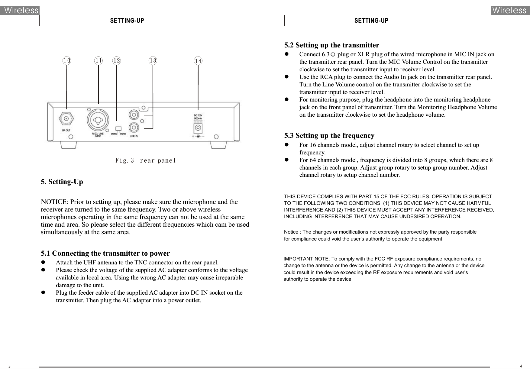  SETTING-UP3Wireless Wireless SETTING-UP410 1 1 12 13 145.2 Setting up the transmitter  Connect 6.3Φ plug or XLR plug of the wired microphone in MIC IN jack on the transmitter rear panel. Turn the MIC Volume Control on the transmitter clockwise to set the transmitter input to receiver level.    Use the RCA plug to connect the Audio In jack on the transmitter rear panel. Turn the Line Volume control on the transmitter clockwise to set the transmitter input to receiver level.    For monitoring purpose, plug the headphone into the monitoring headphone jack on the front panel of transmitter. Turn the Monitoring Headphone Volume on the transmitter clockwise to set the headphone volume.    5.3 Setting up the frequency  For 16 channels model, adjust channel rotary to select channel to set up frequency.  For 64 channels model, frequency is divided into 8 groups, which there are 8 channels in each group. Adjust group rotary to setup group number. Adjust channel rotary to setup channel number.   Fi g.3  r ear p ane l5. Setting-Up  NOTICE: Prior to setting up, please make sure the microphone and the receiver are turned to the same frequency. Two or above wireless microphones operating in the same frequency can not be used at the same time and area. So please select the different frequencies which cam be used simultaneously at the same area.  5.1 Connecting the transmitter to power  Attach the UHF antenna to the TNC connector on the rear panel.  Please check the voltage of the supplied AC adapter conforms to the voltage available in local area. Using the wrong AC adapter may cause irreparable damage to the unit.    Plug the feeder cable of the supplied AC adapter into DC IN socket on the transmitter. Then plug the AC adapter into a power outlet.    THIS DEVICE COMPLIES WITH PART 15 OF THE FCC RULES. OPERATION IS SUBJECT TO THE FOLLOWING TWO CONDITIONS: (1) THIS DEVICE MAY NOT CAUSE HARMFUL INTERFERENCE AND (2) THIS DEVICE MUST ACCEPT ANY INTERFERENCE RECEIVED, INCLUDING INTERFERENCE THAT MAY CAUSE UNDESIRED OPERATION.Notice : The changes or modifications not expressly approved by the party responsiblefor compliance could void the user’s authority to operate the equipment.IMPORTANT NOTE: To comply with the FCC RF exposure compliance requirements, no change to the antenna or the device is permitted. Any change to the antenna or the device could result in the device exceeding the RF exposure requirements and void user’s authority to operate the device.