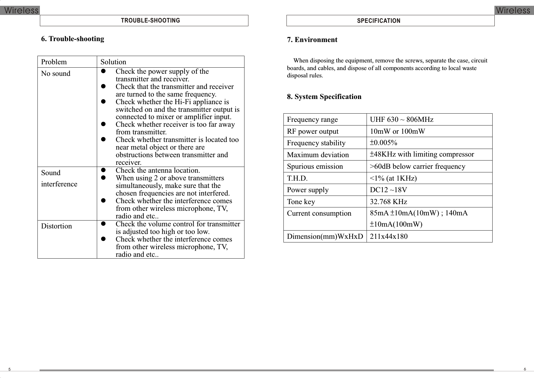  SPECIFICATIONTROUBLE-SHOOTING56Wireless Wireless6. Trouble-shooting  Problem  Solution No sound   Check the power supply of the transmitter and receiver.  Check that the transmitter and receiver are turned to the same frequency.  Check whether the Hi-Fi appliance is switched on and the transmitter output is connected to mixer or amplifier input.  Check whether receiver is too far away from transmitter.  Check whether transmitter is located too near metal object or there are obstructions between transmitter and receiver. Sound interference  Check the antenna location.  When using 2 or above transmitters simultaneously, make sure that the chosen frequencies are not interfered.  Check whether the interference comes from other wireless microphone, TV, radio and etc.. Distortion   Check the volume control for transmitter is adjusted too high or too low.  Check whether the interference comes from other wireless microphone, TV, radio and etc..  7. Environment  When disposing the equipment, remove the screws, separate the case, circuit boards, and cables, and dispose of all components according to local waste disposal rules.  8. System Specification  Frequency range UHF 630 ~ 806MHz RF power output  10mW or 100mW Frequency stability  ±0.005% Maximum deviation  ±48KHz with limiting compressor Spurious emission  &gt;60dB below carrier frequency T.H.D.  &lt;1% (at 1KHz) Power supply  DC12 ~18V Tone key  32.768 KHz Current consumption  85mA ±10mA(10mW) ; 140mA ±10mA(100mW) Dimension(mm)WxHxD  211x44x180  