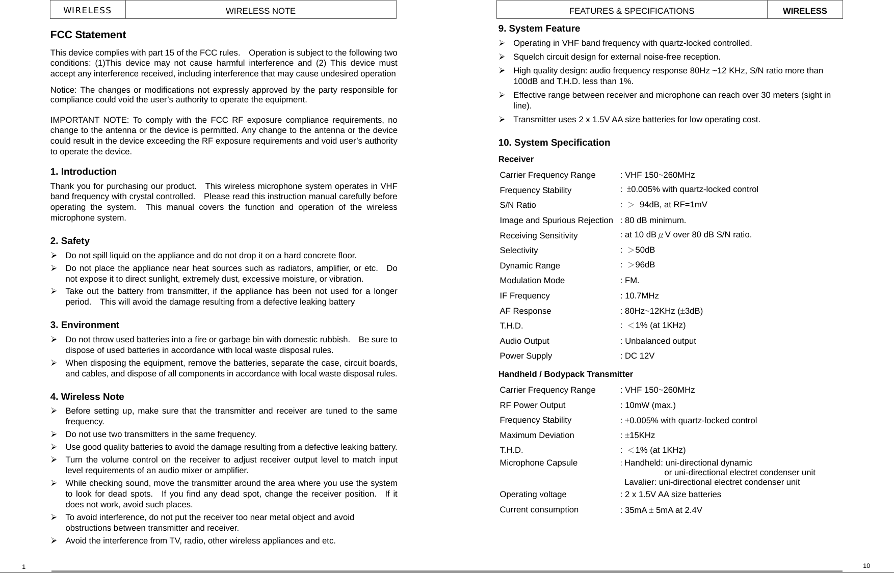 10 FEATURES &amp; SPECIFICATIONS WIRELESS WIRELESS  WIRELESS NOTE FCC Statement This device complies with part 15 of the FCC rules.    Operation is subject to the following two conditions: (1)This device may not cause harmful interference and (2) This device must accept any interference received, including interference that may cause undesired operationNotice: The changes or modifications not expressly approved by the party responsible for compliance could void the user’s authority to operate the equipment. IMPORTANT NOTE: To comply with the FCC RF exposure compliance requirements, no change to the antenna or the device is permitted. Any change to the antenna or the device could result in the device exceeding the RF exposure requirements and void user’s authority to operate the device. 1. Introduction Thank you for purchasing our product.    This wireless microphone system operates in VHF band frequency with crystal controlled.    Please read this instruction manual carefully before operating the system.  This manual covers the function and operation of the wireless microphone system. 2. Safety     Do not spill liquid on the appliance and do not drop it on a hard concrete floor.   Do not place the appliance near heat sources such as radiators, amplifier, or etc.   Do not expose it to direct sunlight, extremely dust, excessive moisture, or vibration.   Take out the battery from transmitter, if the appliance has been not used for a longer period.    This will avoid the damage resulting from a defective leaking battery   3. Environment   Do not throw used batteries into a fire or garbage bin with domestic rubbish.    Be sure to dispose of used batteries in accordance with local waste disposal rules.   When disposing the equipment, remove the batteries, separate the case, circuit boards, and cables, and dispose of all components in accordance with local waste disposal rules.4. Wireless Note   Before setting up, make sure that the transmitter and receiver are tuned to the same frequency.   Do not use two transmitters in the same frequency.   Use good quality batteries to avoid the damage resulting from a defective leaking battery.  Turn the volume control on the receiver to adjust receiver output level to match input level requirements of an audio mixer or amplifier.   While checking sound, move the transmitter around the area where you use the system to look for dead spots.  If you find any dead spot, change the receiver position.  If it does not work, avoid such places.   To avoid interference, do not put the receiver too near metal object and avoid obstructions between transmitter and receiver.       Avoid the interference from TV, radio, other wireless appliances and etc. 1 9. System Feature  Operating in VHF band frequency with quartz-locked controlled.   Squelch circuit design for external noise-free reception.   High quality design: audio frequency response 80Hz ~12 KHz, S/N ratio more than 100dB and T.H.D. less than 1%.   Effective range between receiver and microphone can reach over 30 meters (sight in line).   Transmitter uses 2 x 1.5V AA size batteries for low operating cost.   10. System Specification   Receiver Carrier Frequency Range  : VHF 150~260MHz Frequency Stability  :  ±0.005% with quartz-locked control S/N Ratio  :  ＞  94dB, at RF=1mV Image and Spurious Rejection : 80 dB minimum. Receiving Sensitivity  : at 10 dBμV over 80 dB S/N ratio. Selectivity  :  ＞50dB Dynamic Range  :  ＞96dB Modulation Mode  : FM. IF Frequency  : 10.7MHz AF Response  : 80Hz~12KHz (±3dB) T.H.D.  :  ＜1% (at 1KHz) Audio Output  : Unbalanced output Power Supply  : DC 12V   Handheld / Bodypack Transmitter Carrier Frequency Range  : VHF 150~260MHz RF Power Output  : 10mW (max.) Frequency Stability  : ±0.005% with quartz-locked control Maximum Deviation  : ±15KHz T.H.D.  :  ＜1% (at 1KHz) Microphone Capsule  : Handheld: uni-directional dynamic     or uni-directional electret condenser unit  Lavalier: uni-directional electret condenser unit Operating voltage  : 2 x 1.5V AA size batteries   Current consumption  : 35mA ± 5mA at 2.4V  