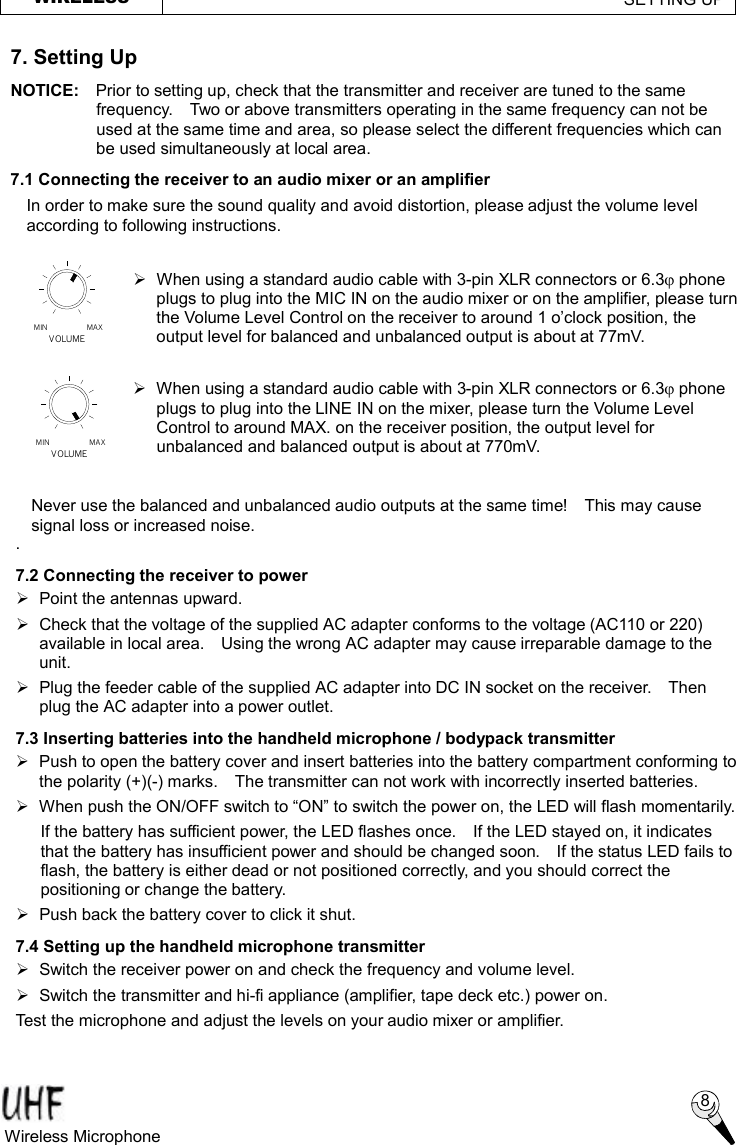 MAXMINVOLUMEVOLUMEMIN MAX WIRELESS                                                        SETTING UP  7. Setting Up NOTICE:  Prior to setting up, check that the transmitter and receiver are tuned to the same frequency.  Two or above transmitters operating in the same frequency can not be used at the same time and area, so please select the different frequencies which can be used simultaneously at local area. 7.1 Connecting the receiver to an audio mixer or an amplifier  8 Wireless Microphone   Ø When using a standard audio cable with 3-pin XLR connectors or 6.3j phone plugs to plug into the MIC IN on the audio mixer or on the amplifier, please turn the Volume Level Control on the receiver to around 1 o’clock position, the output level for balanced and unbalanced output is about at 77mV.  Ø When using a standard audio cable with 3-pin XLR connectors or 6.3j phone plugs to plug into the LINE IN on the mixer, please turn the Volume Level Control to around MAX. on the receiver position, the output level for unbalanced and balanced output is about at 770mV.  . 7.2 Connecting the receiver to power Ø  Point the antennas upward. Ø  Check that the voltage of the supplied AC adapter conforms to the voltage (AC110 or 220) available in local area.  Using the wrong AC adapter may cause irreparable damage to the unit. Ø  Plug the feeder cable of the supplied AC adapter into DC IN socket on the receiver.  Then plug the AC adapter into a power outlet. 7.3 Inserting batteries into the handheld microphone / bodypack transmitter Ø  Push to open the battery cover and insert batteries into the battery compartment conforming to the polarity (+)(-) marks.  The transmitter can not work with incorrectly inserted batteries. Ø When push the ON/OFF switch to “ON” to switch the power on, the LED will flash momentarily. If the battery has sufficient power, the LED flashes once.  If the LED stayed on, it indicates that the battery has insufficient power and should be changed soon.  If the status LED fails to flash, the battery is either dead or not positioned correctly, and you should correct the positioning or change the battery. Ø Push back the battery cover to click it shut. 7.4 Setting up the handheld microphone transmitter Ø  Switch the receiver power on and check the frequency and volume level.   Ø  Switch the transmitter and hi-fi appliance (amplifier, tape deck etc.) power on. Test the microphone and adjust the levels on your audio mixer or amplifier. In order to make sure the sound quality and avoid distortion, please adjust the volume level according to following instructions. Never use the balanced and unbalanced audio outputs at the same time!  This may cause signal loss or increased noise. 