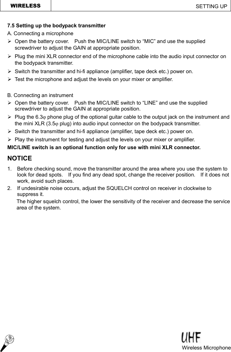 WIRELESS                                                         SETTING UP  9 Wireless Microphone   7.5 Setting up the bodypack transmitter A. Connecting a microphone Ø  Open the battery cover.  Push the MIC/LINE switch to “MIC” and use the supplied screwdriver to adjust the GAIN at appropriate position. Ø  Plug the mini XLR connector end of the microphone cable into the audio input connector on the bodypack transmitter. Ø Switch the transmitter and hi-fi appliance (amplifier, tape deck etc.) power on. Ø Test the microphone and adjust the levels on your mixer or amplifier.  B. Connecting an instrument Ø Open the battery cover.  Push the MIC/LINE switch to “LINE” and use the supplied screwdriver to adjust the GAIN at appropriate position. Ø  Plug the 6.3j phone plug of the optional guitar cable to the output jack on the instrument and the mini XLR (3.5j plug) into audio input connector on the bodypack transmitter. Ø Switch the transmitter and hi-fi appliance (amplifier, tape deck etc.) power on. Ø  Play the instrument for testing and adjust the levels on your mixer or amplifier. MIC/LINE switch is an optional function only for use with mini XLR connector. NOTICE 1.  Before checking sound, move the transmitter around the area where you use the system to look for dead spots.  If you find any dead spot, change the receiver position.  If it does not work, avoid such places. 2.  If undesirable noise occurs, adjust the SQUELCH control on receiver in clockwise to suppress it. The higher squelch control, the lower the sensitivity of the receiver and decrease the service area of the system.  