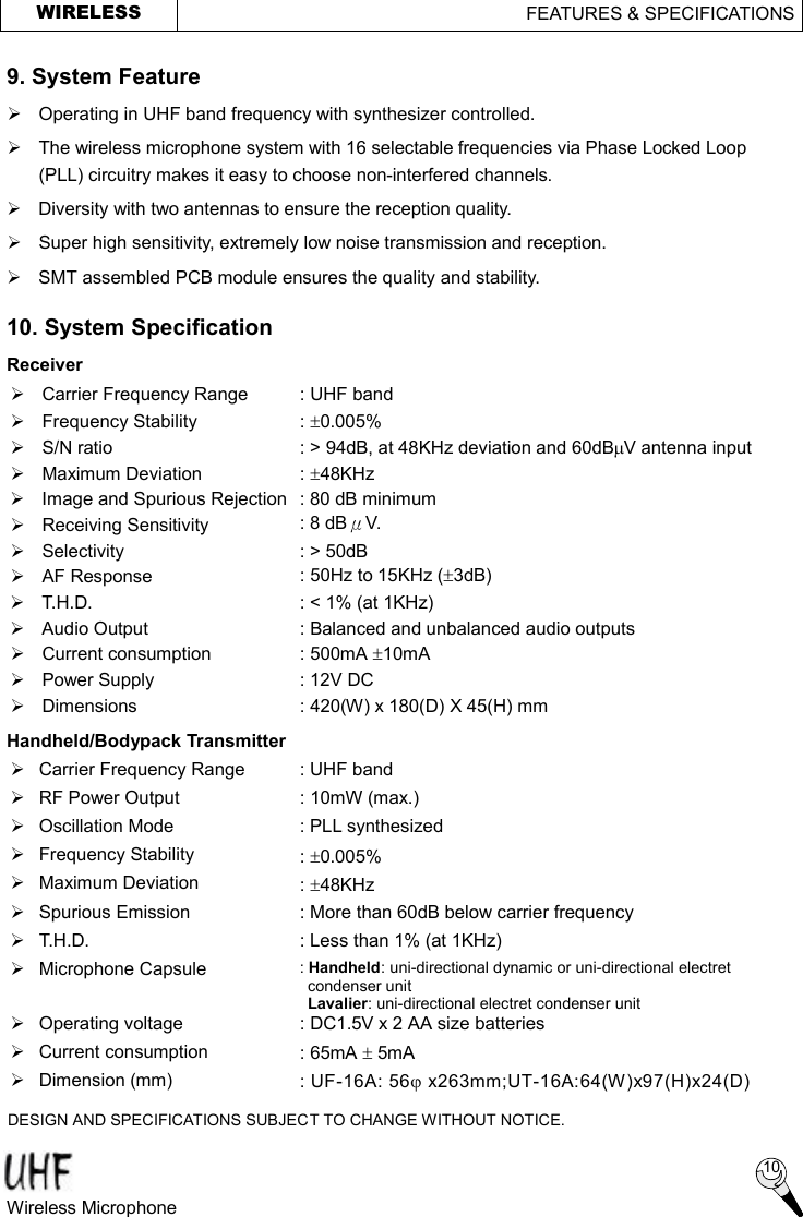  WIRELESS                                       FEATURES &amp; SPECIFICATIONS  9. System Feature Ø  Operating in UHF band frequency with synthesizer controlled. Ø The wireless microphone system with 16 selectable frequencies via Phase Locked Loop (PLL) circuitry makes it easy to choose non-interfered channels. Ø  Diversity with two antennas to ensure the reception quality. Ø Super high sensitivity, extremely low noise transmission and reception. Ø  SMT assembled PCB module ensures the quality and stability. 10. System Specification   Receiver Ø  Carrier Frequency Range  : UHF band Ø  Frequency Stability  : ±0.005%   Ø  S/N ratio  : &gt; 94dB, at 48KHz deviation and 60dBmV antenna input Ø  Maximum Deviation  : ±48KHz Ø  Image and Spurious Rejection : 80 dB minimum Ø Receiving Sensitivity  : 8 dBμV. Ø Selectivity  : &gt; 50dB Ø AF Response  : 50Hz to 15KHz (±3dB) Ø T.H.D.  : &lt; 1% (at 1KHz) Ø  Audio Output  : Balanced and unbalanced audio outputs Ø  Current consumption  : 500mA ±10mA Ø Power Supply  : 12V DC Ø  Dimensions  : 420(W) x 180(D) X 45(H) mm   Handheld/Bodypack Transmitter Ø  Carrier Frequency Range  : UHF band Ø  RF Power Output  : 10mW (max.) Ø Oscillation Mode  : PLL synthesized Ø  Frequency Stability  : ±0.005% Ø  Maximum Deviation  : ±48KHz Ø  Spurious Emission  : More than 60dB below carrier frequency Ø T.H.D.  : Less than 1% (at 1KHz) Ø  Microphone Capsule  : Handheld: uni-directional dynamic or uni-directional electret condenser unit  Lavalier: uni-directional electret condenser unit Ø  Operating voltage  : DC1.5V x 2 AA size batteries Ø  Current consumption  : 65mA ± 5mA   Ø  Dimension (mm)  : UF-16A: 56j x263mm;UT-16A:64(W)x97(H)x24(D)   DESIGN AND SPECIFICATIONS SUBJECT TO CHANGE WITHOUT NOTICE.  10 Wireless Microphone   