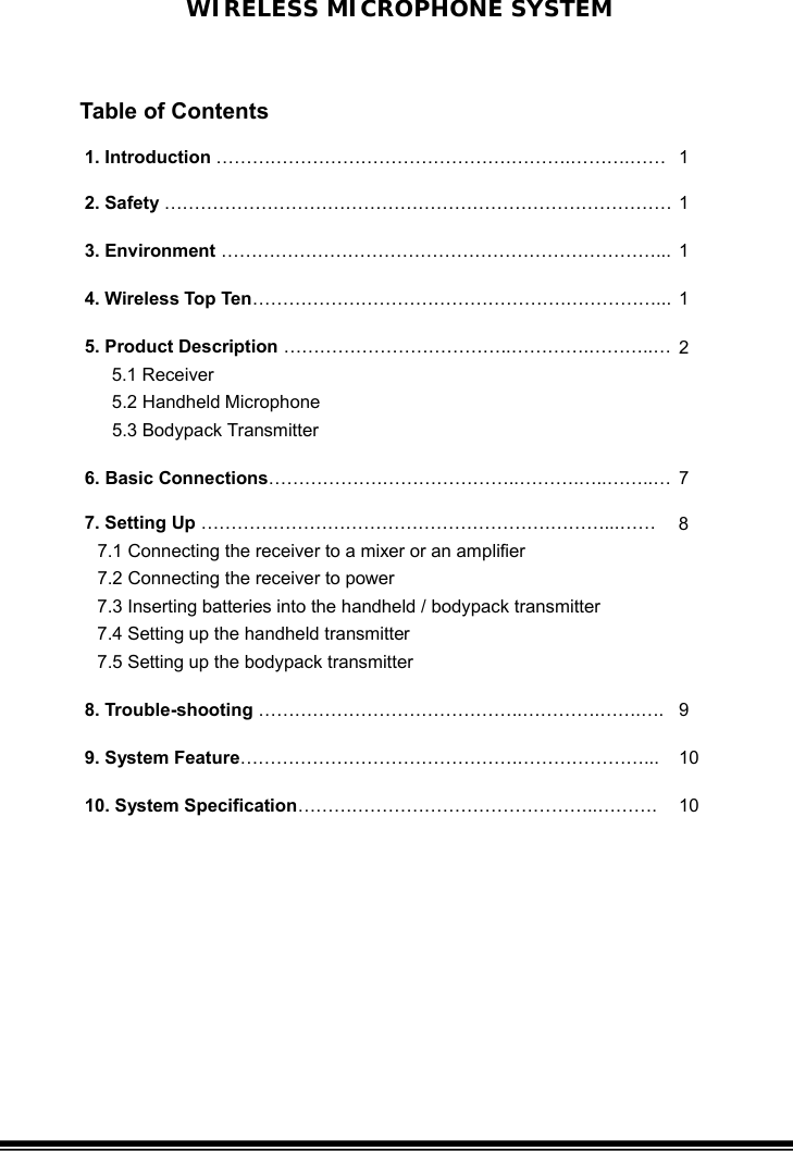 WIRELESS MICROPHONE SYSTEM 1. Introduction ………………………………………….……….……….…… 1 2. Safety ………………………………………………………………………… 1 3. Environment ………………………………………………………………...   1 4. Wireless Top Ten…………………………………………….……………...   1 5. Product Description ………………………………..………….………..… 5.1 Receiver  5.2 Handheld Microphone    5.3 Bodypack Transmitter 2 6. Basic Connections……………….…………………..……….…..……..… 7 7. Setting Up ………………………………………………….………...…… 7.1 Connecting the receiver to a mixer or an amplifier 7.2 Connecting the receiver to power 7.3 Inserting batteries into the handheld / bodypack transmitter 7.4 Setting up the handheld transmitter 7.5 Setting up the bodypack transmitter 8  8. Trouble-shooting ……………………………………..………….…….…. 9 9. System Feature……………………………………….…………………...  10 10. System Specification…………………………………………..……….  10    Table of Contents 