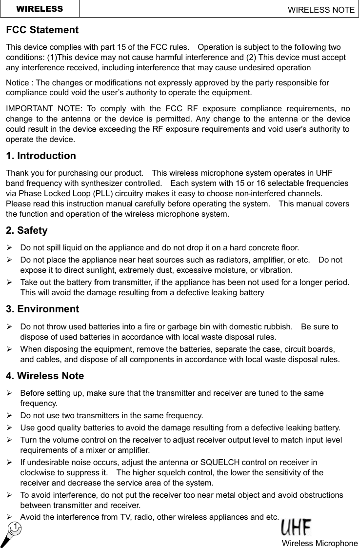 WIRELESS                                                     WIRELESS NOTE  1 Wireless Microphone  FCC Statement This device complies with part 15 of the FCC rules.  Operation is subject to the following two conditions: (1)This device may not cause harmful interference and (2) This device must accept any interference received, including interference that may cause undesired operation Notice : The changes or modifications not expressly approved by the party responsible for compliance could void the user’s authority to operate the equipment. IMPORTANT NOTE: To comply with the FCC RF exposure compliance requirements, no change to the antenna or the device is permitted. Any change to the antenna or the device could result in the device exceeding the RF exposure requirements and void user’s authority to operate the device. 1. Introduction Thank you for purchasing our product.  This wireless microphone system operates in UHF band frequency with synthesizer controlled.  Each system with 15 or 16 selectable frequencies via Phase Locked Loop (PLL) circuitry makes it easy to choose non-interfered channels.  Please read this instruction manual carefully before operating the system.  This manual covers the function and operation of the wireless microphone system. 2. Safety   Ø Do not spill liquid on the appliance and do not drop it on a hard concrete floor. Ø Do not place the appliance near heat sources such as radiators, amplifier, or etc.  Do not expose it to direct sunlight, extremely dust, excessive moisture, or vibration. Ø Take out the battery from transmitter, if the appliance has been not used for a longer period.  This will avoid the damage resulting from a defective leaking battery   3. Environment Ø  Do not throw used batteries into a fire or garbage bin with domestic rubbish.  Be sure to dispose of used batteries in accordance with local waste disposal rules. Ø When disposing the equipment, remove the batteries, separate the case, circuit boards, and cables, and dispose of all components in accordance with local waste disposal rules. 4. Wireless Note Ø  Before setting up, make sure that the transmitter and receiver are tuned to the same frequency. Ø Do not use two transmitters in the same frequency.   Ø Use good quality batteries to avoid the damage resulting from a defective leaking battery. Ø Turn the volume control on the receiver to adjust receiver output level to match input level requirements of a mixer or amplifier. Ø If undesirable noise occurs, adjust the antenna or SQUELCH control on receiver in clockwise to suppress it.  The higher squelch control, the lower the sensitivity of the receiver and decrease the service area of the system. Ø To avoid interference, do not put the receiver too near metal object and avoid obstructions between transmitter and receiver.   Ø Avoid the interference from TV, radio, other wireless appliances and etc. 