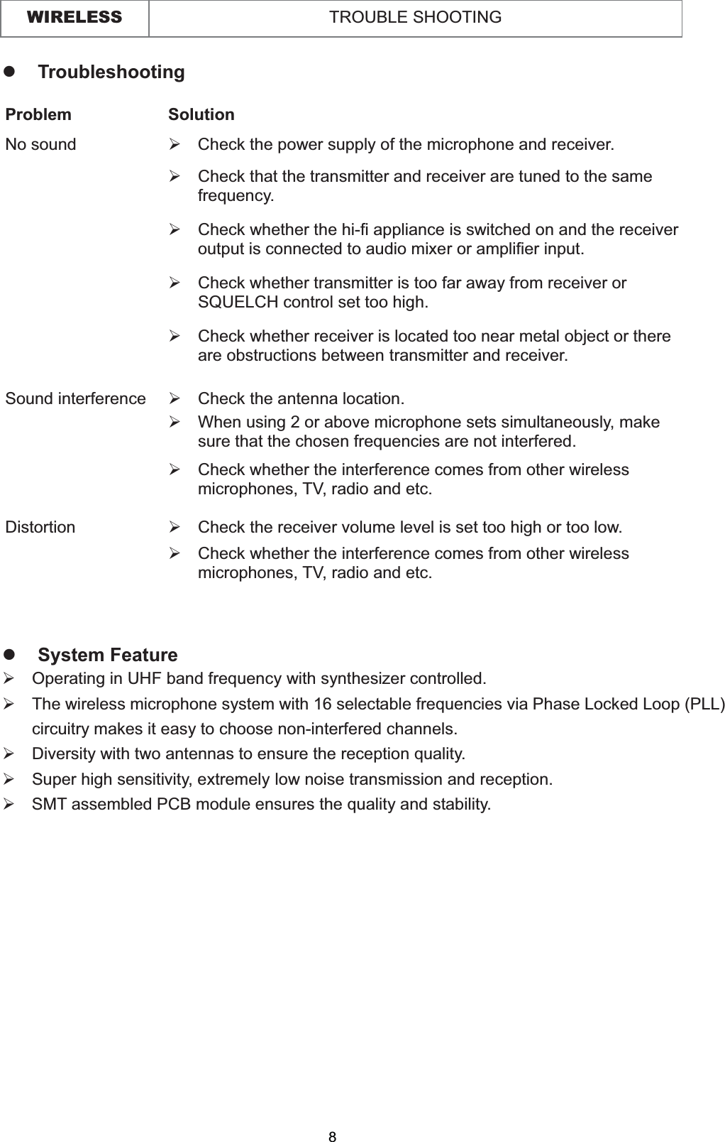 WIRELESS TROUBLE SHOOTINGzTroubleshooting Problem Solution No sound  ¾  Check the power supply of the microphone and receiver. ¾  Check that the transmitter and receiver are tuned to the same frequency. ¾  Check whether the hi-fi appliance is switched on and the receiver output is connected to audio mixer or amplifier input. ¾  Check whether transmitter is too far away from receiver or SQUELCH control set too high. ¾  Check whether receiver is located too near metal object or there are obstructions between transmitter and receiver. Sound interference  ¾  Check the antenna location. ¾  When using 2 or above microphone sets simultaneously, make sure that the chosen frequencies are not interfered. ¾  Check whether the interference comes from other wireless microphones, TV, radio and etc. Distortion ¾  Check the receiver volume level is set too high or too low. ¾  Check whether the interference comes from other wireless microphones, TV, radio and etc. zSystem Feature¾  Operating in UHF band frequency with synthesizer controlled. ¾The wireless microphone system with 16 selectable frequencies via Phase Locked Loop (PLL) circuitry makes it easy to choose non-interfered channels. ¾  Diversity with two antennas to ensure the reception quality. ¾Super high sensitivity, extremely low noise transmission and reception. ¾  SMT assembled PCB module ensures the quality and stability. 8