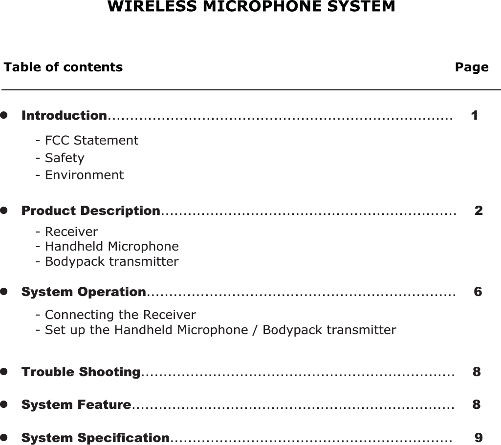 - Connecting the Receiver- Set up the Handheld Microphone / Bodypack transmitter- Receiver- Handheld Microphone- Bodypack transmitter- FCC Statement- Safety   - Environmentz   Product Description..................................................................    2z   Introduction.............................................................................    1z   System Operation.....................................................................    6z   Trouble Shooting......................................................................    8z   System Feature........................................................................    8z   System Specification...............................................................     9