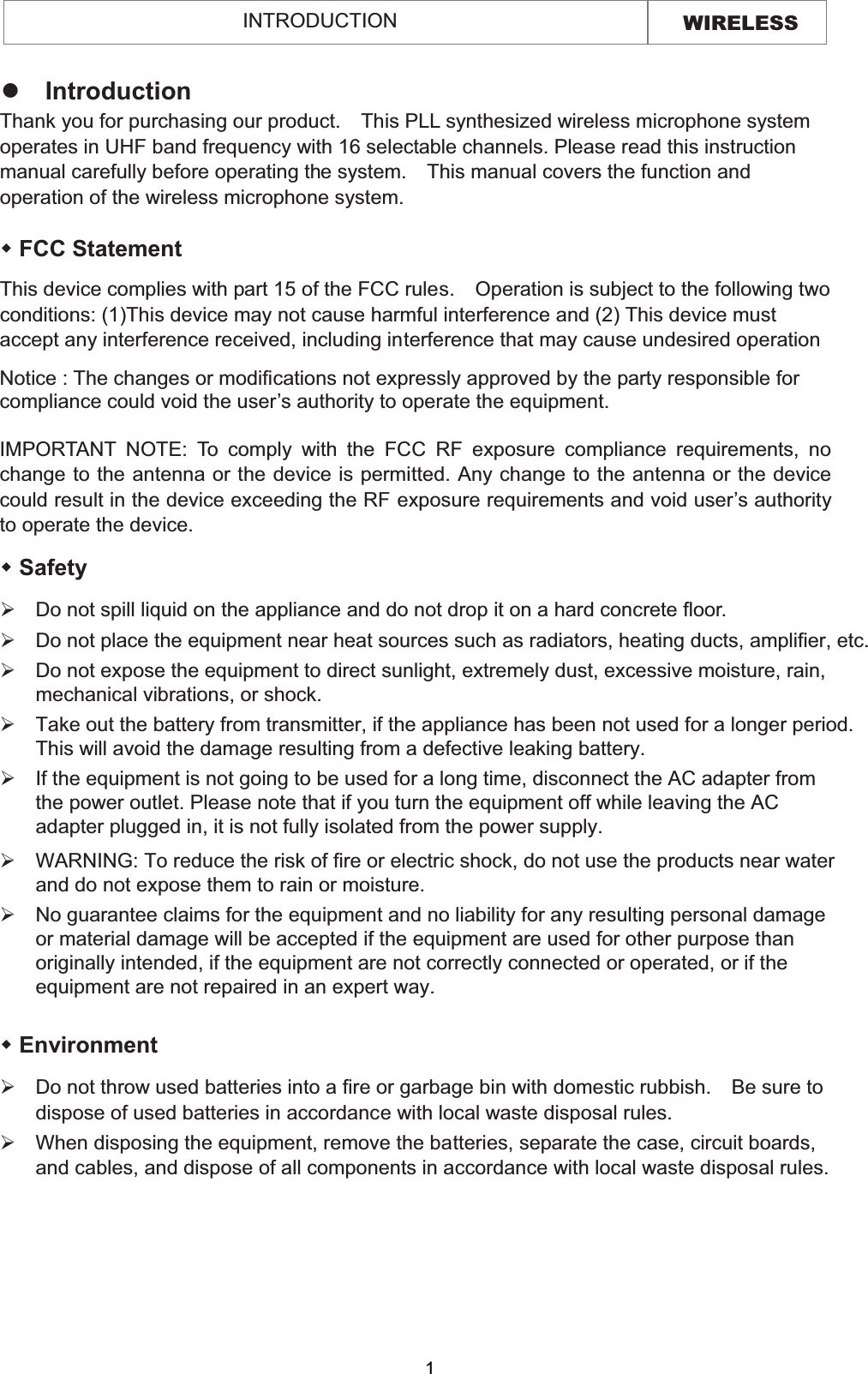 WIRELESS INTRODUCTION   FCC Statement This device complies with part 15 of the FCC rules.    Operation is subject to the following two conditions: (1)This device may not cause harmful interference and (2) This device must accept any interference received, including interference that may cause undesired operation Notice : The changes or modifications not expressly approved by the party responsible for compliance could void the user’s authority to operate the equipment. IMPORTANT NOTE: To comply with the FCC RF exposure compliance requirements, no change to the antenna or the device is permitted. Any change to the antenna or the device could result in the device exceeding the RF exposure requirements and void user’s authority to operate the device. zIntroduction Thank you for purchasing our product.    This PLL synthesized wireless microphone system operates in UHF band frequency with 16 selectable channels. Please read this instruction manual carefully before operating the system.    This manual covers the function and operation of the wireless microphone system.  Safety   ¾Do not spill liquid on the appliance and do not drop it on a hard concrete floor. ¾Do not place the equipment near heat sources such as radiators, heating ducts, amplifier, etc.¾If the equipment is not going to be used for a long time, disconnect the AC adapter from the power outlet. Please note that if you turn the equipment off while leaving the AC adapter plugged in, it is not fully isolated from the power supply.¾Do not expose the equipment to direct sunlight, extremely dust, excessive moisture, rain, mechanical vibrations, or shock.¾Take out the battery from transmitter, if the appliance has been not used for a longer period.This will avoid the damage resulting from a defective leaking battery. ¾WARNING: To reduce the risk of fire or electric shock, do not use the products near water and do not expose them to rain or moisture. ¾No guarantee claims for the equipment and no liability for any resulting personal damage or material damage will be accepted if the equipment are used for other purpose than originally intended, if the equipment are not correctly connected or operated, or if the equipment are not repaired in an expert way.  Environment ¾Do not throw used batteries into a fire or garbage bin with domestic rubbish.    Be sure to dispose of used batteries in accordance with local waste disposal rules. ¾When disposing the equipment, remove the batteries, separate the case, circuit boards, and cables, and dispose of all components in accordance with local waste disposal rules.1