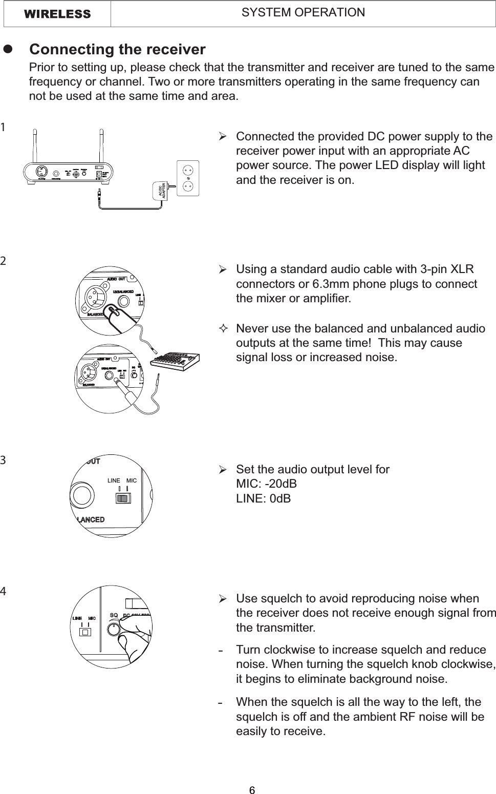 6Connected the provided DC power supply to thereceiver power input with an appropriate ACpower source. The power LED display will light and the receiver is on.¾Using a standard audio cable with 3-pin XLR connectors or 6.3mm phone plugs to connect the mixer or amplifier.¾Set the audio output level for MIC: -20dB LINE: 0dB ¾Never use the balanced and unbalanced audio outputs at the same time!  This may cause signal loss or increased noise.zConnecting the receiverPrior to setting up, please check that the transmitter and receiver are tuned to the same frequency or channel. Two or more transmitters operating in the same frequency can not be used at the same time and area.1234AC/DCADAPTERLINE MICUse squelch to avoid reproducing noise when the receiver does not receive enough signal from the transmitter.¾Turn clockwise to increase squelch and reduce noise. When turning the squelch knob clockwise, it begins to eliminate background noise.-When the squelch is all the way to the left, the squelch is off and the ambient RF noise will be easily to receive.-SYSTEM OPERATION