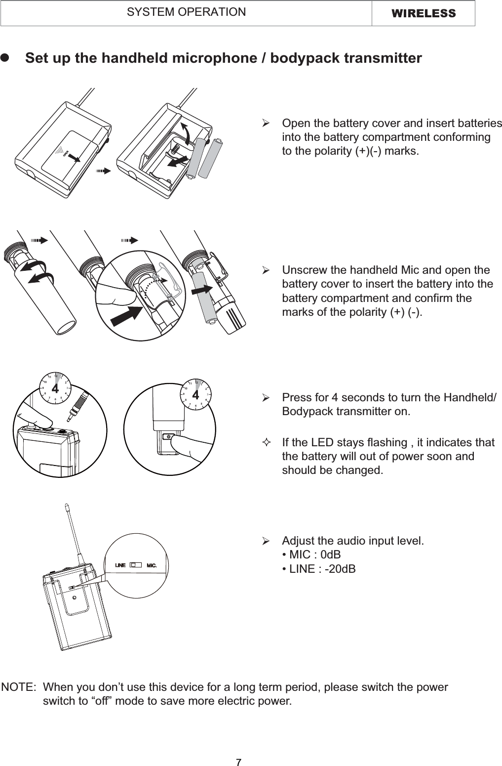  Open the battery cover and insert batteries  into the battery compartment conforming  to the polarity (+)(-) marks.¾ Unscrew the handheld Mic and open the  battery cover to insert the battery into the battery compartment and confirm the  marks of the polarity (+) (-).¾ Press for 4 seconds to turn the Handheld/  Bodypack transmitter on.¾ If the LED stays flashing , it indicates that  the battery will out of power soon and  should be changed. zSet up the handheld microphone / bodypack transmitterNOTE:  When you don’t use this device for a long term period, please switch the power              switch to “off” mode to save more electric power.   67891011 121234567891011 1212345SYSTEM OPERATION Adjust the audio input level. ¾OPEN7