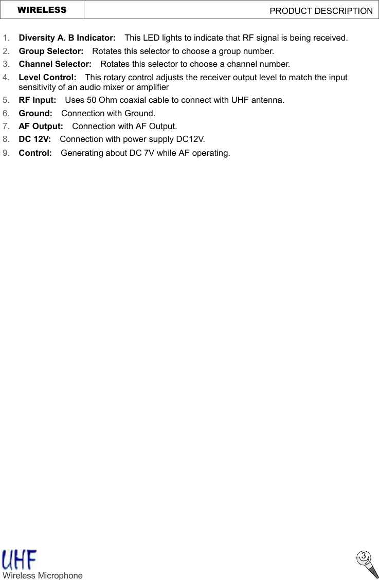   3 1. Diversity A. B Indicator:  This LED lights to indicate that RF signal is being received. 2.  Group Selector:  Rotates this selector to choose a group number. 3.  Channel Selector:  Rotates this selector to choose a channel number. 4.  Level Control:  This rotary control adjusts the receiver output level to match the input sensitivity of an audio mixer or amplifier  5.  RF Input:  Uses 50 Ohm coaxial cable to connect with UHF antenna. 6.  Ground:  Connection with Ground. 7.  AF Output:  Connection with AF Output. 8.  DC 12V:  Connection with power supply DC12V. 9.  Control:    Generating about DC 7V while AF operating. Wireless Microphone   WIRELESS                                             PRODUCT DESCRIPTION  