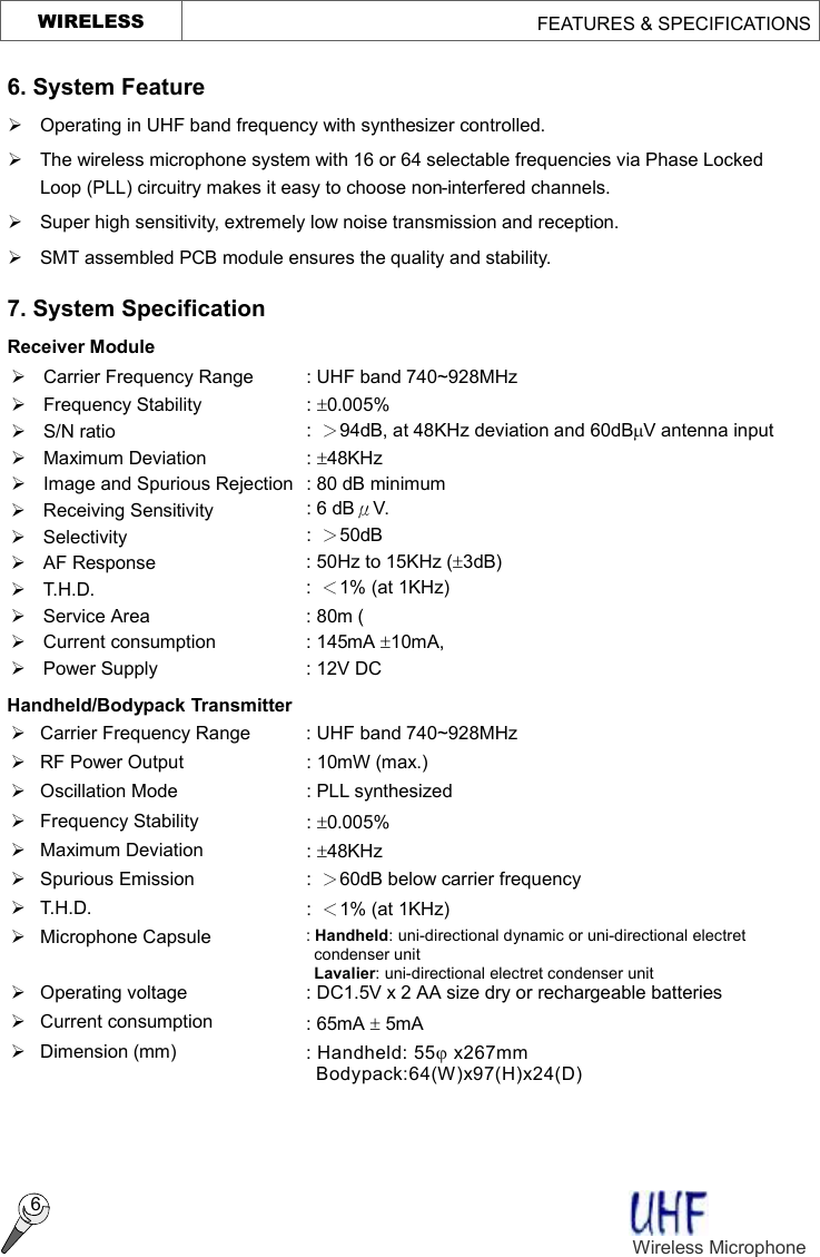     WIRELESS                                        FEATURES &amp; SPECIFICATIONS  6 6. System Feature Ø Operating in UHF band frequency with synthesizer controlled. Ø The wireless microphone system with 16 or 64 selectable frequencies via Phase Locked Loop (PLL) circuitry makes it easy to choose non-interfered channels. Ø  Super high sensitivity, extremely low noise transmission and reception. Ø  SMT assembled PCB module ensures the quality and stability. 7. System Specification   Receiver Module Ø  Carrier Frequency Range  : UHF band 740~928MHz Ø  Frequency Stability  : ±0.005%   Ø  S/N ratio  :  ＞94dB, at 48KHz deviation and 60dBmV antenna input Ø Maximum Deviation  : ±48KHz Ø  Image and Spurious Rejection : 80 dB minimum Ø Receiving Sensitivity  : 6 dBμV. Ø Selectivity  :  ＞50dB Ø AF Response  : 50Hz to 15KHz (±3dB) Ø T.H.D.  :  ＜1% (at 1KHz) Ø  Service Area  : 80m (   Ø  Current consumption  : 145mA ±10mA, Ø  Power Supply  : 12V DC Handheld/Bodypack Transmitter Ø  Carrier Frequency Range  : UHF band 740~928MHz Ø  RF Power Output  : 10mW (max.) Ø Oscillation Mode  : PLL synthesized Ø  Frequency Stability  : ±0.005% Ø  Maximum Deviation  : ±48KHz Ø  Spurious Emission  :  ＞60dB below carrier frequency Ø T.H.D.  :  ＜1% (at 1KHz) Ø  Microphone Capsule  : Handheld: uni-directional dynamic or uni-directional electret condenser unit  Lavalier: uni-directional electret condenser unit Ø  Operating voltage  : DC1.5V x 2 AA size dry or rechargeable batteries Ø Current consumption  : 65mA ± 5mA   Ø  Dimension (mm)  : Handheld: 55j x267mm Bodypack:64(W)x97(H)x24(D)   Wireless Microphone    