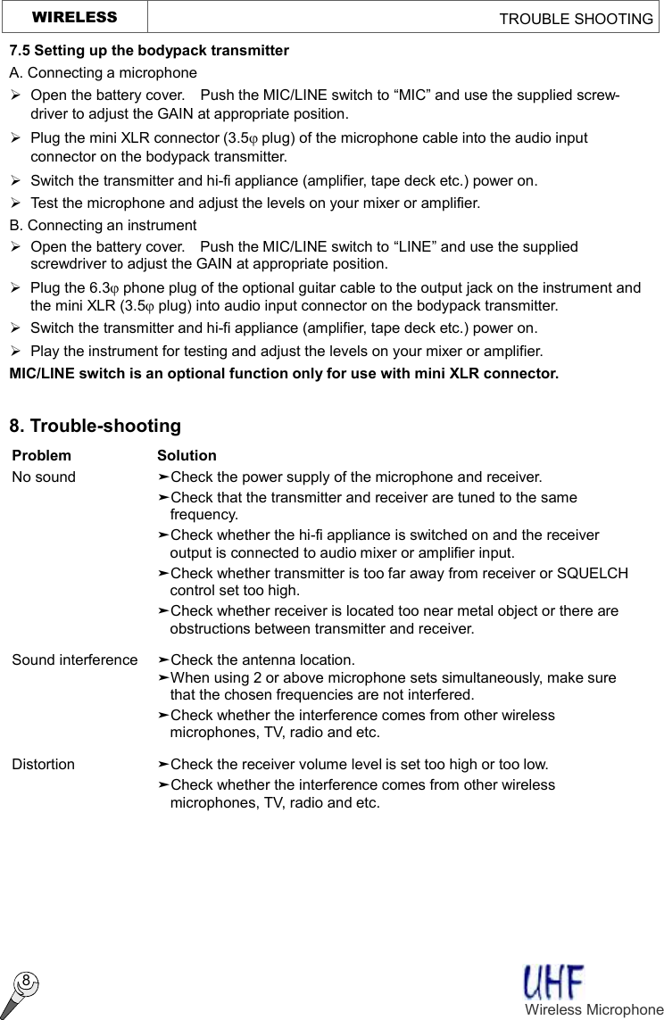   WIRELESS                                                 TROUBLE SHOOTING  8 7.5 Setting up the bodypack transmitter A. Connecting a microphone Ø  Open the battery cover.  Push the MIC/LINE switch to “MIC” and use the supplied screw- driver to adjust the GAIN at appropriate position. Ø  Plug the mini XLR connector (3.5j plug) of the microphone cable into the audio input connector on the bodypack transmitter. Ø Switch the transmitter and hi-fi appliance (amplifier, tape deck etc.) power on. Ø Test the microphone and adjust the levels on your mixer or amplifier. B. Connecting an instrument Ø Open the battery cover.    Push the MIC/LINE switch to “LINE” and use the supplied screwdriver to adjust the GAIN at appropriate position. Ø  Plug the 6.3j phone plug of the optional guitar cable to the output jack on the instrument and the mini XLR (3.5j plug) into audio input connector on the bodypack transmitter. Ø Switch the transmitter and hi-fi appliance (amplifier, tape deck etc.) power on. Ø  Play the instrument for testing and adjust the levels on your mixer or amplifier. MIC/LINE switch is an optional function only for use with mini XLR connector.  8. Trouble-shooting Problem  Solution No sound  äCheck the power supply of the microphone and receiver.  äCheck that the transmitter and receiver are tuned to the same frequency.  äCheck whether the hi-fi appliance is switched on and the receiver output is connected to audio mixer or amplifier input.  äCheck whether transmitter is too far away from receiver or SQUELCH control set too high.  äCheck whether receiver is located too near metal object or there are obstructions between transmitter and receiver. Sound interference  äCheck the antenna location.  äWhen using 2 or above microphone sets simultaneously, make sure that the chosen frequencies are not interfered.  äCheck whether the interference comes from other wireless microphones, TV, radio and etc. Distortion    äCheck the receiver volume level is set too high or too low.  äCheck whether the interference comes from other wireless microphones, TV, radio and etc.  Wireless Microphone   