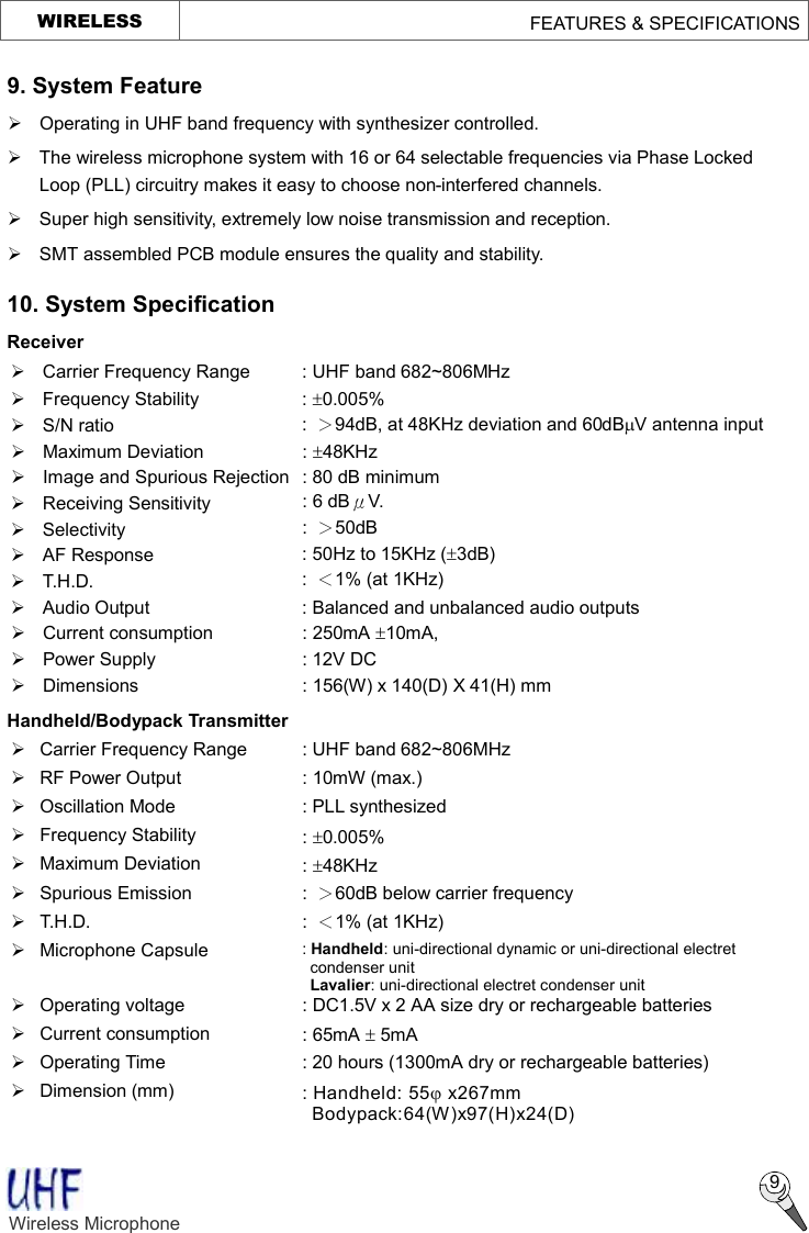     WIRELESS                                        FEATURES &amp; SPECIFICATIONS  9. System Feature Ø Operating in UHF band frequency with synthesizer controlled. Ø The wireless microphone system with 16 or 64 selectable frequencies via Phase Locked Loop (PLL) circuitry makes it easy to choose non-interfered channels. Ø  Super high sensitivity, extremely low noise transmission and reception. Ø  SMT assembled PCB module ensures the quality and stability. 10. System Specification   Receiver Ø Carrier Frequency Range : UHF band 682~806MHz Ø  Frequency Stability  : ±0.005%   Ø  S/N ratio  :  ＞94dB, at 48KHz deviation and 60dBmV antenna input Ø Maximum Deviation  : ±48KHz Ø  Image and Spurious Rejection : 80 dB minimum Ø Receiving Sensitivity  : 6 dBμV. Ø Selectivity  :  ＞50dB Ø AF Response  : 50Hz to 15KHz (±3dB) Ø T.H.D.  :  ＜1% (at 1KHz) Ø  Audio Output  : Balanced and unbalanced audio outputs Ø  Current consumption  : 250mA ±10mA, Ø  Power Supply  : 12V DC Ø  Dimensions  : 156(W) x 140(D) X 41(H) mm   Handheld/Bodypack Transmitter Ø Carrier Frequency Range : UHF band 682~806MHz Ø  RF Power Output  : 10mW (max.) Ø Oscillation Mode  : PLL synthesized Ø  Frequency Stability  : ±0.005% Ø  Maximum Deviation  : ±48KHz Ø  Spurious Emission  :  ＞60dB below carrier frequency Ø T.H.D.  :  ＜1% (at 1KHz) Ø  Microphone Capsule  : Handheld: uni-directional dynamic or uni-directional electret condenser unit  Lavalier: uni-directional electret condenser unit Ø  Operating voltage  : DC1.5V x 2 AA size dry or rechargeable batteries Ø Current consumption  : 65mA ± 5mA   Ø  Operating Time  : 20 hours (1300mA dry or rechargeable batteries) Ø  Dimension (mm)  : Handheld: 55j x267mm Bodypack:64(W)x97(H)x24(D)   9 Wireless Microphone    