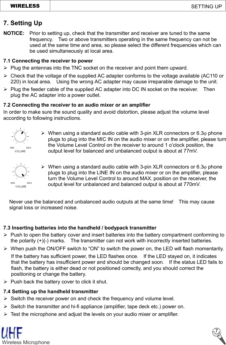   MAXMINVOLUMEVOLUMEMIN MAXWIRELESS                                                         SETTING UP  7 7. Setting Up NOTICE:  Prior to setting up, check that the transmitter and receiver are tuned to the same frequency.  Two or above transmitters operating in the same frequency can not be used at the same time and area, so please select the different frequencies which can be used simultaneously at local area. 7.1 Connecting the receiver to power Ø  Plug the antennas into the TNC socket on the receiver and point them upward. Ø  Check that the voltage of the supplied AC adapter conforms to the voltage available (AC110 or 220) in local area.  Using the wrong AC adapter may cause irreparable damage to the unit. Ø  Plug the feeder cable of the supplied AC adapter into DC IN socket on the receiver.  Then plug the AC adapter into a power outlet. 7.2 Connecting the receiver to an audio mixer or an amplifier In order to make sure the sound quality and avoid distortion, please adjust the volume level according to following instructions.               7.3 Inserting batteries into the handheld / bodypack transmitter Ø  Push to open the battery cover and insert batteries into the battery compartment conforming to the polarity (+)(-) marks.  The transmitter can not work with incorrectly inserted batteries. Ø When push the ON/OFF switch to “ON” to switch the power on, the LED will flash momentarily. If the battery has sufficient power, the LED flashes once.  If the LED stayed on, it indicates that the battery has insufficient power and should be changed soon.  If the status LED fails to flash, the battery is either dead or not positioned correctly, and you should correct the positioning or change the battery. Ø Push back the battery cover to click it shut. 7.4 Setting up the handheld transmitter Ø  Switch the receiver power on and check the frequency and volume level.   Ø  Switch the transmitter and hi-fi appliance (amplifier, tape deck etc.) power on. Ø Test the microphone and adjust the levels on your audio mixer or amplifier. Wireless Microphone    Ø When using a standard audio cable with 3-pin XLR connectors or 6.3j phone plugs to plug into the MIC IN on the audio mixer or on the amplifier, please turn the Volume Level Control on the receiver to around 1 o’clock position, the output level for balanced and unbalanced output is about at 77mV.  Ø When using a standard audio cable with 3-pin XLR connectors or 6.3j phone plugs to plug into the LINE IN on the audio mixer or on the amplifier, please turn the Volume Level Control to around MAX. position on the receiver, the output level for unbalanced and balanced output is about at 770mV.  Never use the balanced and unbalanced audio outputs at the same time!  This may cause signal loss or increased noise. 