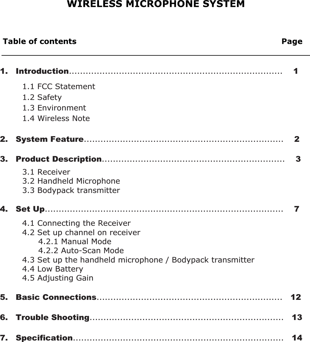 4.1 Connecting the Receiver4.2 Set up channel on receiver      4.2.1 Manual Mode      4.2.2 Auto-Scan Mode4.3 Set up the handheld microphone / Bodypack transmitter4.4 Low Battery4.5 Adjusting Gain3.1 Receiver3.2 Handheld Microphone3.3 Bodypack transmitter2.   System Feature........................................................................    21.1 FCC Statement1.2 Safety   1.3 Environment1.4 Wireless Note3.   Product Description..................................................................    31.   Introduction.............................................................................    14.   Set Up......................................................................................    75.   Basic Connections...................................................................   126.   Trouble Shooting......................................................................   137.   Specification............................................................................   14