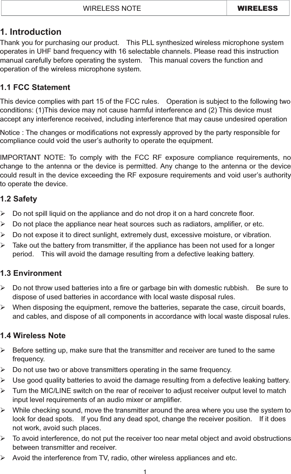 WIRELESS WIRELESS NOTE 1.1 FCC Statement This device complies with part 15 of the FCC rules.    Operation is subject to the following two conditions: (1)This device may not cause harmful interference and (2) This device must accept any interference received, including interference that may cause undesired operation Notice : The changes or modifications not expressly approved by the party responsible for compliance could void the user’s authority to operate the equipment. IMPORTANT NOTE: To comply with the FCC RF exposure compliance requirements, no change to the antenna or the device is permitted. Any change to the antenna or the device could result in the device exceeding the RF exposure requirements and void user’s authority to operate the device. 1. Introduction Thank you for purchasing our product.    This PLL synthesized wireless microphone system operates in UHF band frequency with 16 selectable channels. Please read this instruction manual carefully before operating the system.    This manual covers the function and operation of the wireless microphone system. 1.2 Safety   ¾Do not spill liquid on the appliance and do not drop it on a hard concrete floor. ¾Do not place the appliance near heat sources such as radiators, amplifier, or etc.   ¾Do not expose it to direct sunlight, extremely dust, excessive moisture, or vibration. ¾Take out the battery from transmitter, if the appliance has been not used for a longer period.    This will avoid the damage resulting from a defective leaking battery.   1.3 Environment ¾Do not throw used batteries into a fire or garbage bin with domestic rubbish.    Be sure to dispose of used batteries in accordance with local waste disposal rules. ¾When disposing the equipment, remove the batteries, separate the case, circuit boards, and cables, and dispose of all components in accordance with local waste disposal rules.1.4 Wireless Note¾  Before setting up, make sure that the transmitter and receiver are tuned to the same frequency. ¾Do not use two or above transmitters operating in the same frequency.     ¾Use good quality batteries to avoid the damage resulting from a defective leaking battery.¾Turn the MIC/LINE switch on the rear of receiver to adjust receiver output level to match input level requirements of an audio mixer or amplifier.   ¾While checking sound, move the transmitter around the area where you use the system to look for dead spots.    If you find any dead spot, change the receiver position.    If it does not work, avoid such places. ¾To avoid interference, do not put the receiver too near metal object and avoid obstructions between transmitter and receiver. ¾Avoid the interference from TV, radio, other wireless appliances and etc. 1