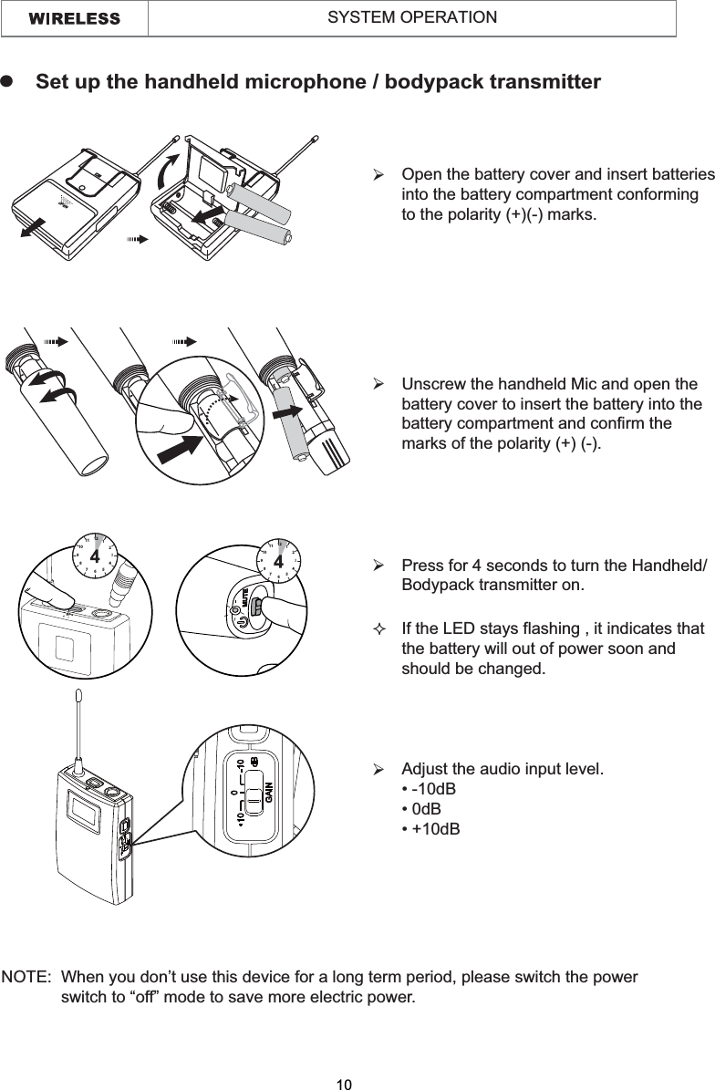  Open the battery cover and insert batteries  into the battery compartment conforming  to the polarity (+)(-) marks.¾ Unscrew the handheld Mic and open the  battery cover to insert the battery into the battery compartment and confirm the  marks of the polarity (+) (-).¾ Press for 4 seconds to turn the Handheld/  Bodypack transmitter on.¾ If the LED stays flashing , it indicates that  the battery will out of power soon and  should be changed. zSet up the handheld microphone / bodypack transmitterNOTE:  When you don’t use this device for a long term period, please switch the power              switch to “off” mode to save more electric power.   OPEN67891011 121234567891011 121234510SYSTEM OPERATION Adjust the audio input level. ¾