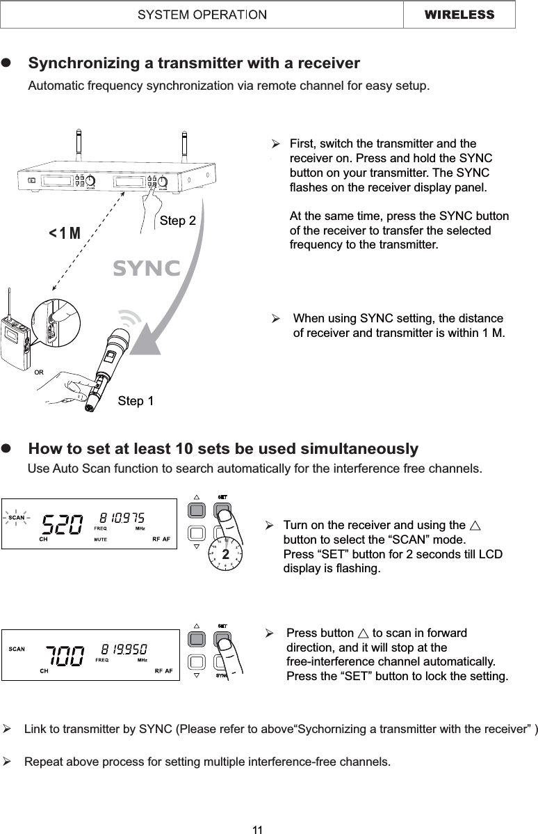 zSynchronizing a transmitter with a receiverzHow to set at least 10 sets be used simultaneouslyAutomatic frequency synchronization via remote channel for easy setup. Use Auto Scan function to search automatically for the interference free channels.11¾¾¾ Link to transmitter by SYNC (Please refer to above“Sychornizing a transmitter with the receiver” )¾ Repeat above process for setting multiple interference-free channels.¾¾&lt;1MStep 1ORStep 267891011 1212345When using SYNC setting, the distance of receiver and transmitter is within 1 M.  Turn on the receiver and using the Ɇ button to select the “SCAN” mode.Press “SET” button for 2 seconds till LCD display is flashing. First, switch the transmitter and the receiver on. Press and hold the SYNC button on your transmitter. The SYNC flashes on the receiver display panel.  At the same time, press the SYNC button of the receiver to transfer the selected frequency to the transmitter.  Press button Ɇ to scan in forward direction, and it will stop at the free-interference channel automatically.Press the “SET” button to lock the setting.