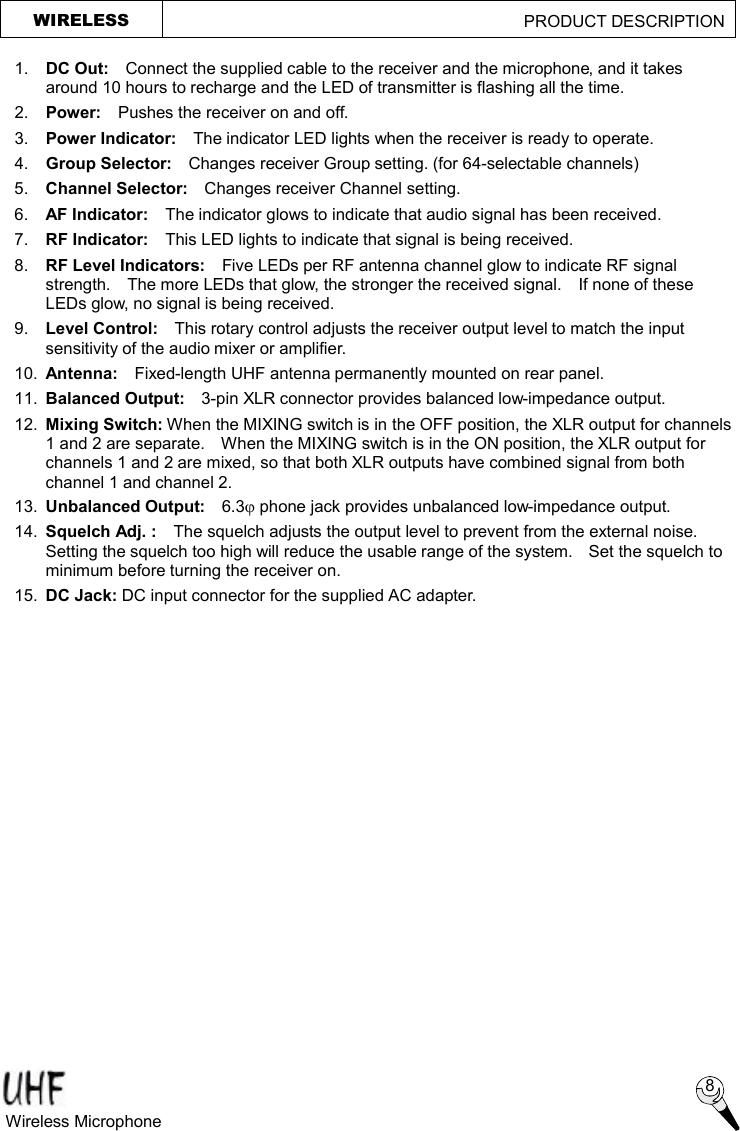 1. DC Out:  Connect the supplied cable to the receiver and the microphone, and it takes around 10 hours to recharge and the LED of transmitter is flashing all the time. 2.  Power:  Pushes the receiver on and off. 3.  Power Indicator:   The indicator LED lights when the receiver is ready to operate. 4.  Group Selector:  Changes receiver Group setting. (for 64-selectable channels) 5.  Channel Selector:   Changes receiver Channel setting. 6.  AF Indicator:  The indicator glows to indicate that audio signal has been received. 7.  RF Indicator:  This LED lights to indicate that signal is being received.   8.  RF Level Indicators:  Five LEDs per RF antenna channel glow to indicate RF signal strength.  The more LEDs that glow, the stronger the received signal.  If none of these LEDs glow, no signal is being received. 9.  Level Control:  This rotary control adjusts the receiver output level to match the input sensitivity of the audio mixer or amplifier. 10.  Antenna:  Fixed-length UHF antenna permanently mounted on rear panel. 11.  Balanced Output:  3-pin XLR connector provides balanced low-impedance output. 12.  Mixing Switch: When the MIXING switch is in the OFF position, the XLR output for channels 1 and 2 are separate.  When the MIXING switch is in the ON position, the XLR output for channels 1 and 2 are mixed, so that both XLR outputs have combined signal from both channel 1 and channel 2. 13.  Unbalanced Output:  6.3j phone jack provides unbalanced low-impedance output. 14.  Squelch Adj. :  The squelch adjusts the output level to prevent from the external noise.  Setting the squelch too high will reduce the usable range of the system.  Set the squelch to minimum before turning the receiver on. 15.  DC Jack: DC input connector for the supplied AC adapter.  WIRELESS                                             PRODUCT DESCRIPTION  8 Wireless Microphone  