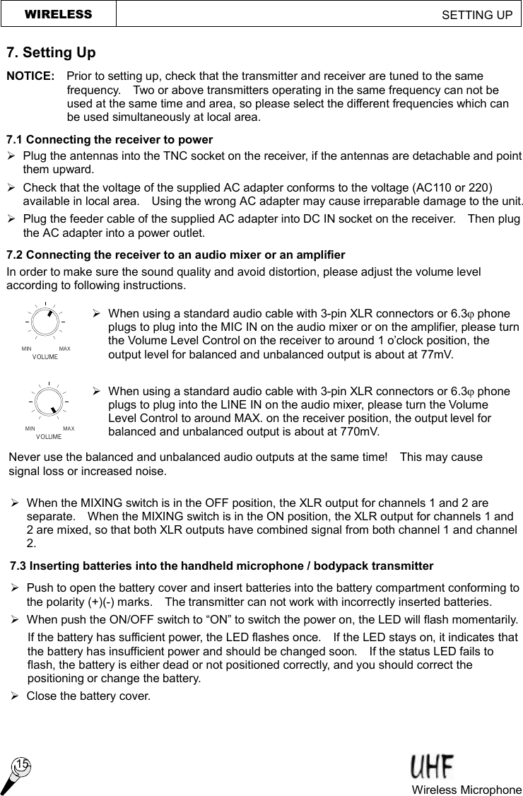 MAXMINVOLUMEVOLUMEMIN MAX WIRELESS                                                         SETTING UP  7. Setting Up NOTICE:  Prior to setting up, check that the transmitter and receiver are tuned to the same frequency.  Two or above transmitters operating in the same frequency can not be used at the same time and area, so please select the different frequencies which can be used simultaneously at local area. 7.1 Connecting the receiver to power Ø  Plug the antennas into the TNC socket on the receiver, if the antennas are detachable and point them upward. Ø  Check that the voltage of the supplied AC adapter conforms to the voltage (AC110 or 220) available in local area.  Using the wrong AC adapter may cause irreparable damage to the unit. Ø  Plug the feeder cable of the supplied AC adapter into DC IN socket on the receiver.  Then plug the AC adapter into a power outlet. 7.2 Connecting the receiver to an audio mixer or an amplifier In order to make sure the sound quality and avoid distortion, please adjust the volume level according to following instructions.  Ø When using a standard audio cable with 3-pin XLR connectors or 6.3j phone plugs to plug into the MIC IN on the audio mixer or on the amplifier, please turn the Volume Level Control on the receiver to around 1 o’clock position, the output level for balanced and unbalanced output is about at 77mV.  Ø When using a standard audio cable with 3-pin XLR connectors or 6.3j phone plugs to plug into the LINE IN on the audio mixer, please turn the Volume Level Control to around MAX. on the receiver position, the output level for balanced and unbalanced output is about at 770mV. Ø When the MIXING switch is in the OFF position, the XLR output for channels 1 and 2 are separate.  When the MIXING switch is in the ON position, the XLR output for channels 1 and 2 are mixed, so that both XLR outputs have combined signal from both channel 1 and channel 2. 7.3 Inserting batteries into the handheld microphone / bodypack transmitter Ø  Push to open the battery cover and insert batteries into the battery compartment conforming to the polarity (+)(-) marks.  The transmitter can not work with incorrectly inserted batteries. Ø When push the ON/OFF switch to “ON” to switch the power on, the LED will flash momentarily. If the battery has sufficient power, the LED flashes once.  If the LED stays on, it indicates that the battery has insufficient power and should be changed soon.  If the status LED fails to flash, the battery is either dead or not positioned correctly, and you should correct the positioning or change the battery. Ø Close the battery cover.  Never use the balanced and unbalanced audio outputs at the same time!  This may cause signal loss or increased noise. Wireless Microphone  15 