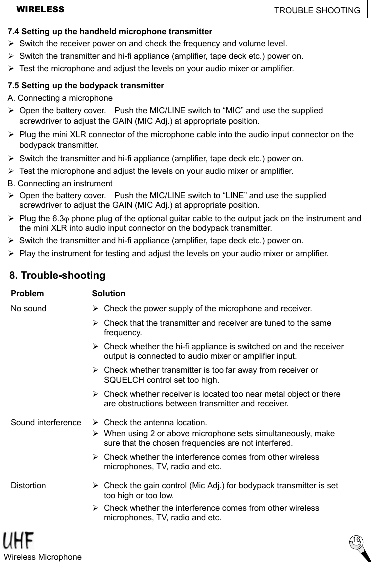 WIRELESS                                                TROUBLE SHOOTING  8. Trouble-shooting Problem  Solution No sound  Ø  Check the power supply of the microphone and receiver.  Ø Check that the transmitter and receiver are tuned to the same frequency.  Ø Check whether the hi-fi appliance is switched on and the receiver output is connected to audio mixer or amplifier input.  Ø  Check whether transmitter is too far away from receiver or SQUELCH control set too high.  Ø  Check whether receiver is located too near metal object or there are obstructions between transmitter and receiver. Sound interference  Ø  Check the antenna location.  Ø When using 2 or above microphone sets simultaneously, make sure that the chosen frequencies are not interfered.  Ø  Check whether the interference comes from other wireless microphones, TV, radio and etc. Distortion    Ø  Check the gain control (Mic Adj.) for bodypack transmitter is set too high or too low.  Ø Check whether the interference comes from other wireless microphones, TV, radio and etc.  7.4 Setting up the handheld microphone transmitter Ø  Switch the receiver power on and check the frequency and volume level.   Ø  Switch the transmitter and hi-fi appliance (amplifier, tape deck etc.) power on. Ø Test the microphone and adjust the levels on your audio mixer or amplifier. 7.5 Setting up the bodypack transmitter A. Connecting a microphone Ø  Open the battery cover.  Push the MIC/LINE switch to “MIC” and use the supplied screwdriver to adjust the GAIN (MIC Adj.) at appropriate position. Ø Plug the mini XLR connector of the microphone cable into the audio input connector on the bodypack transmitter. Ø Switch the transmitter and hi-fi appliance (amplifier, tape deck etc.) power on. Ø Test the microphone and adjust the levels on your audio mixer or amplifier. B. Connecting an instrument Ø Open the battery cover.  Push the MIC/LINE switch to “LINE” and use the supplied screwdriver to adjust the GAIN (MIC Adj.) at appropriate position. Ø Plug the 6.3j phone plug of the optional guitar cable to the output jack on the instrument and the mini XLR into audio input connector on the bodypack transmitter. Ø Switch the transmitter and hi-fi appliance (amplifier, tape deck etc.) power on. Ø  Play the instrument for testing and adjust the levels on your audio mixer or amplifier.   Wireless Microphone  16 