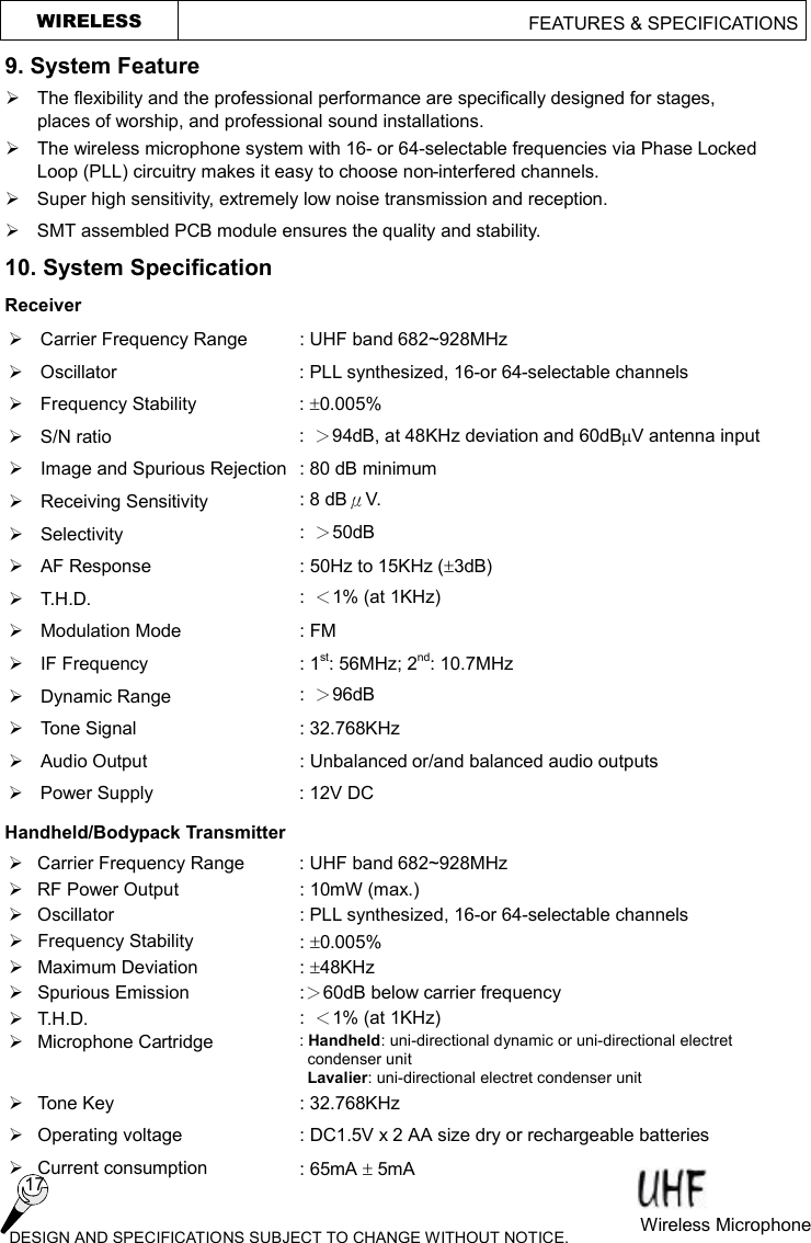   WIRELESS                                        FEATURES &amp; SPECIFICATIONS  9. System Feature Ø  The flexibility and the professional performance are specifically designed for stages, places of worship, and professional sound installations.   Ø  The wireless microphone system with 16- or 64-selectable frequencies via Phase Locked Loop (PLL) circuitry makes it easy to choose non-interfered channels. Ø  Super high sensitivity, extremely low noise transmission and reception. Ø  SMT assembled PCB module ensures the quality and stability. 10. System Specification   Receiver Ø  Carrier Frequency Range  : UHF band 682~928MHz   Ø  Oscillator  : PLL synthesized, 16-or 64-selectable channels Ø Frequency Stability  : ±0.005%   Ø  S/N ratio  :  ＞94dB, at 48KHz deviation and 60dBmV antenna input Ø Image and Spurious Rejection : 80 dB minimum Ø Receiving Sensitivity  : 8 dBμV. Ø Selectivity  :  ＞50dB Ø AF Response  : 50Hz to 15KHz (±3dB) Ø T.H.D.  :  ＜1% (at 1KHz) Ø  Modulation Mode  : FM Ø  IF Frequency  : 1st: 56MHz; 2nd: 10.7MHz Ø  Dynamic Range  :  ＞96dB Ø Tone Signal  : 32.768KHz Ø  Audio Output  : Unbalanced or/and balanced audio outputs Ø  Power Supply  : 12V DC Handheld/Bodypack Transmitter Ø  Carrier Frequency Range  : UHF band 682~928MHz Ø  RF Power Output  : 10mW (max.) Ø Oscillator  : PLL synthesized, 16-or 64-selectable channels Ø Frequency Stability  : ±0.005% Ø  Maximum Deviation  : ±48KHz Ø  Spurious Emission  :＞60dB below carrier frequency Ø T.H.D.  :  ＜1% (at 1KHz) Ø  Microphone Cartridge  : Handheld: uni-directional dynamic or uni-directional electret condenser unit  Lavalier: uni-directional electret condenser unit Ø Tone Key  : 32.768KHz Ø  Operating voltage  : DC1.5V x 2 AA size dry or rechargeable batteries Ø Current consumption  : 65mA ± 5mA     DESIGN AND SPECIFICATIONS SUBJECT TO CHANGE WITHOUT NOTICE.  Wireless Microphone  17 